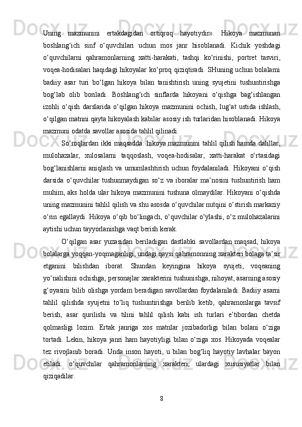 Uning   mazmunini   ertakdagidan   ortiqroq   hayotiydir».   Hikoya   mazmunan
boshlang‘ich   sinf   o‘quvchilari   uchun   mos   janr   hisoblanadi.   Kichik   yoshdagi
o‘quvchilarni   qahramonlarning   xatti-harakati,   tashqi   ko‘rinishi,   portret   tasviri,
voqea-hodisalari haqidagi  hikoyalar ko‘proq qiziqtiradi. SHuning uchun bolalarni
badiiy   asar   turi   bo‘lgan   hikoya   bilan   tanishtirish   uning   syujetini   tushuntirishga
bog‘lab   olib   boriladi.   Boshlang‘ich   sinflarda   hikoyani   o‘qishga   bag‘ishlangan
izohli   o‘qish   darslarida   o‘qilgan   hikoya   mazmunini   ochish,   lug‘at   ustida   ishlash,
o‘qilgan matnni qayta hikoyalash kabilar asosiy ish turlaridan hisoblanadi. Hikoya
mazmuni odatda savollar asosida tahlil qilinadi. 
So‘roqlardan ikki maqsadda: hikoya mazmunini tahlil qilish hamda dalillar,
mulohazalar,   xulosalarni   taqqoslash,   voqea-hodisalar,   xatti-harakat   o‘rtasidagi
bog‘lanishlarni   aniqlash   va   umumlashtirish   uchun   foydalaniladi.   Hikoyani   o‘qish
darsida   o‘quvchilar   tushunmaydigan   so‘z   va   iboralar   ma’nosini   tushuntirish   ham
muhim, aks holda ular  hikoya mazmunini tushuna olmaydilar. Hikoyani  o‘qishda
uning mazmunini tahlil qilish va shu asosda o‘quvchilar nutqini o‘stirish markaziy
o‘rin egallaydi. Hikoya o‘qib bo‘lingach, o‘quvchilar o‘ylashi, o‘z mulohazalarini
aytishi uchun tayyorlanishga vaqt berish kerak. 
O‘qilgan   asar   yuzasidan   beriladigan   dastlabki   savollardan   maqsad,   hikoya
bolalarga yoqqan-yoqmaganligi, undagi qaysi qahramonning xarakteri bolaga ta’sir
etganini   bilishdan   iborat.   Shundan   keyingina   hikoya   syujeti,   voqeaning
yo‘nalishini ochishga, personajlar xarakterini tushunishga, nihoyat, asarning asosiy
g‘oyasini  bilib olishga  yordam  beradigan savollardan foydalaniladi. Badiiy asarni
tahlil   qilishda   syujetni   to‘liq   tushuntirishga   berilib   ketib,   qahramonlarga   tavsif
berish,   asar   qurilishi   va   tilini   tahlil   qilish   kabi   ish   turlari   e’tibordan   chetda
qolmasligi   lozim.   Ertak   janriga   xos   matnlar   jozibadorligi   bilan   bolani   o‘ziga
tortadi.   Lekin,   hikoya   janri   ham   hayotiyligi   bilan   o‘ziga   xos.   Hikoyada   voqealar
tez   rivojlanib   boradi.   Unda   inson   hayoti,   u   bilan   bog‘liq   hayotiy   lavhalar   bayon
etiladi.   o‘quvchilar   qahramonlarning   xarakteri,   ulardagi   xususiyatlar   bilan
qiziqadilar. 
8 