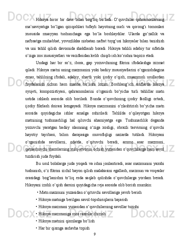 Hikoya   biror   bir   davr   bilan   bog‘liq   bo‘ladi.   O‘quvchilar   qahramonlarning
ma’naviyatiga   bo‘lgan   qiziqishlari   tufayli   hayotning   nurli   va   qorong‘i   tomonlari
xususida   muayyan   tushunchaga   ega   bo‘la   boshlaydilar.   Ularda   go‘zallik   va
nafosatga muhabbat, yovuzlikka nisbatan nafrat tuyg‘usi hikoyalar bilan tanishish
va   uni   tahlil   qilish   davomida   shakllanib   boradi.   Hikoya   tahlili   adabiy   tur   sifatida
o‘ziga xos xususiyatlari va vazifasidan kelib chiqib ish ko‘rishni taqozo etadi.
Undagi   har   bir   so‘z,   ibora,   gap   yozuvchining   fikrini   ifodalashga   xizmat
qiladi. Hikoya matni uning mazmunini yoki badiiy xususiyatlarini o‘rganishdagina
emas,   tahlilning   ifodali,   adabiy,   shartli   yoki   ijodiy   o‘qish,   muammoli   usullardan
foydalanish   uchun   ham   manba   bo‘lishi   lozim.   Boshlang‘ich   sinflarda   hikoya
syujeti,   kompozistiyasi,   qahramonlarini   o‘rganish   bo‘yicha   turli   tahlillar   matn
ustida   ishlash   asosida   olib   boriladi.   Bunda   o‘quvchining   ijodiy   faolligi   ortadi,
ijodiy   fikrlash   doirasi   kengayadi.   Hikoya   mazmunini   o‘zlashtirish   bo‘yicha   matn
asosida   quyidagicha   ishlar   amalga   oshiriladi:   Tahlilda   o‘qilayotgan   hikoya
matnining   tushunarliligi   hal   qiluvchi   ahamiyatga   ega.   Tushunarlilik   deganda
yozuvchi   yaratgan   badiiy   olamning   o‘ziga   xosligi,   obrazli   tasvirning   o‘quvchi
hayotiy   tajribasi,   bilim   darajasiga   muvofiqligi   nazarda   tutiladi.   Hikoyani
o‘rganishda   savollarni,   odatda,   o‘qituvchi   beradi,   ammo   asar   mazmuni,
qatnashuvchi shaxslarning xulq-atvorini ochish yuzasidan o‘quvchilarga ham savol
tuzdirish juda foydali. 
Bu usul  bolalarga juda yoqadi va ishni jonlantiradi, asar mazmunini yaxshi
tushunish, o‘z fikrini izchil bayon qilish malakasini egallash, mazmun va voqealar
orasidagi   bog‘lanishni   to‘liq   esda   saqlab   qolishda   o‘quvchilarga   yordam   beradi.
Hikoyani izohli o‘qish darsini quyidagicha reja asosida olib borish mumkin:
 • Matn mazmuni yuzasidan o‘qituvchi savollariga javob berish 
• Hikoya matniga berilgan savol-topshiriqlarni bajarish 
• Hikoya mazmuni yuzasidan o‘quvchilarning savollar tuzishi 
• Hikoya mazmuniga mos rasmlar chizish 
• Hikoya matnini qismlarga bo‘lish 
• Har bir qismga sarlavha topish 
9 