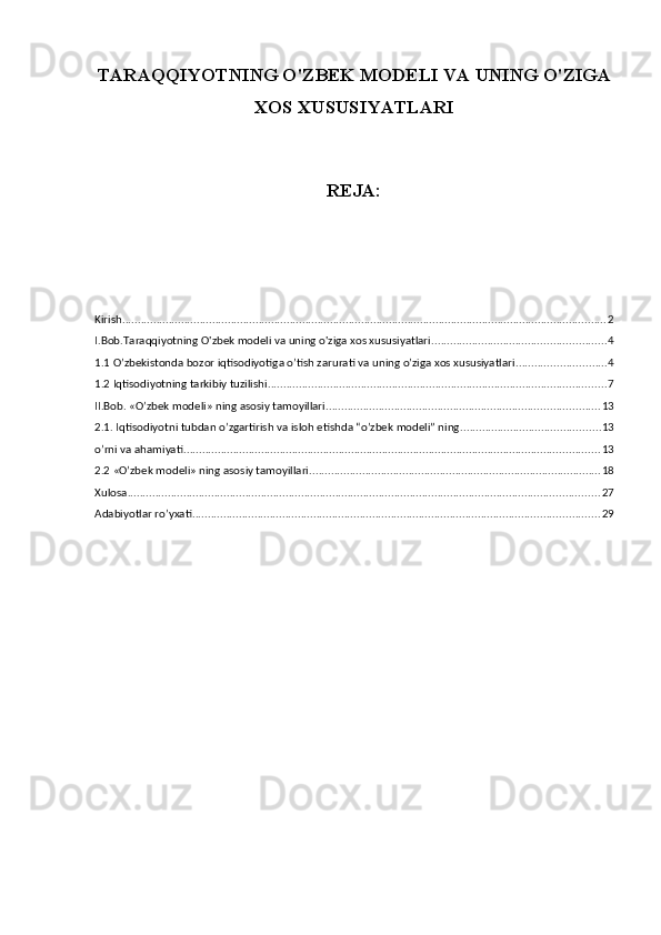 TARAQQIYOTNING O'ZBEK MODELI VA UNING O'ZIGA
XOS XUSUSIYATLARI 
REJA:
Kirish ............................................................................................................................................................ 2
I.Bob.Taraqqiyotning O'zbek modeli va uning o'ziga xos xususiyatlari ........................................................ 4
1.1 O’zbekistonda bozor iqtisodiyotiga o’tish zarurati va uning o’ziga xos xususiyatlari ............................. 4
1.2 Iqtisodiyotning tarkibiy tuzilishi ............................................................................................................. 7
II.Bob. «O’zbek modeli» ning asosiy tamoyillari ........................................................................................ 13
2.1. Iqtisodiyotni tubdan o’zgartirish va isloh etishda “o’zbek modeli” ning ............................................. 13
o’rni va ahamiyati ...................................................................................................................................... 13
2.2 «O’zbek modeli» ning asosiy tamoyillari .............................................................................................. 18
Xulosa ........................................................................................................................................................ 27
Adabiyotlar ro’yxati ................................................................................................................................... 29 