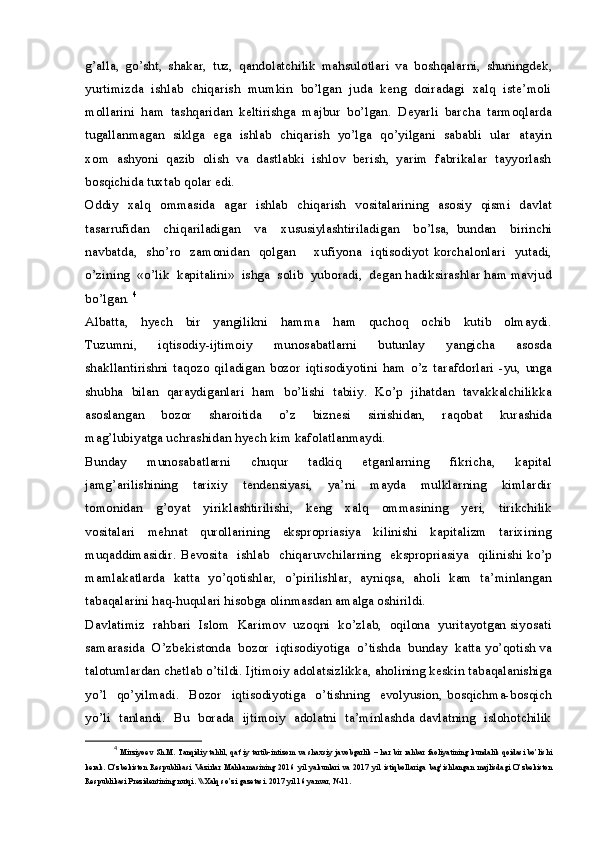g’alla,   go’sht,   shakar,   tuz,   qandolatchilik   mahsulotlari   va   boshqalarni,   shuningdek,
yurtimizda  ishlab  chiqarish  mumkin  bo’lgan  juda  keng  doiradagi  xalq  iste’moli
mollarini   ham   tashqaridan   keltirishga   majbur   bo’lgan.   Deyarli   barcha   tarmoqlarda
tugallanmagan   siklga   ega  ishlab  chiqarish   yo’lga   qo’yilgani  sababli   ular  atayin
xom  ashyoni  qazib  olish  va  dastlabki  ishlov  berish,  yarim  fabrikalar  tayyorlash
bosqichida tuxtab qolar edi.
Oddiy   xalq   ommasida   agar   ishlab   chiqarish   vositalarining   asosiy   qismi   davlat
tasarrufidan     chiqariladigan     va     xususiylashtiriladigan     bo’lsa,   bundan     birinchi
navbatda,   sho’ro     zamonidan   qolgan       xufiyona   iqtisodiyot korchalonlari   yutadi,
o’zining  «o’lik  kapitalini»  ishga  solib  yuboradi,  degan hadiksirashlar ham mavjud
bo’lgan.  4
Albatta,     hyech     bir     yangilikni     hamma     ham     quchoq     ochib     kutib     olmaydi.
Tuzumni,     iqtisodiy-ijtimoiy     munosabatlarni     butunlay     yangicha     asosda
shakllantirishni   taqozo   qiladigan   bozor   iqtisodiyotini   ham   o’z   tarafdorlari   -yu,   unga
shubha  bilan   qaraydiganlari   ham   bo’lishi   tabiiy.  Ko’p  jihatdan   tavakkalchilikka
asoslangan     bozor     sharoitida     o’z     biznesi     sinishidan,     raqobat     kurashida
mag’lubiyatga uchrashidan hyech kim kafolatlanmaydi. 
Bunday     munosabatlarni     chuqur     tadkiq     etganlarning     fikricha,     kapital
jamg’arilishining     tarixiy     tendensiyasi,     ya’ni     mayda     mulklarning     kimlardir
tomonidan     g’oyat     yiriklashtirilishi,     keng     xalq     ommasining     yeri,     tirikchilik
vositalari     mehnat     qurollarining     ekspropriasiya     kilinishi     kapitalizm     tarixining
muqaddimasidir.  Bevosita     ishlab     chiqaruvchilarning     ekspropriasiya   qilinishi  ko’p
mamlakatlarda   katta   yo’qotishlar,   o’pirilishlar,   ayniqsa,   aholi   kam   ta’minlangan
tabaqalarini haq-huqulari hisobga olinmasdan amalga oshirildi.
Davlatimiz  rahbari  Islom  Karimov  uzoqni  ko’zlab,  oqilona  yuritayotgan siyosati
samarasida  O’zbekistonda  bozor  iqtisodiyotiga  o’tishda  bunday  katta yo’qotish va
talotumlardan chetlab o’tildi. Ijtimoiy adolatsizlikka, aholining keskin tabaqalanishiga
yo’l     qo’yilmadi.     Bozor     iqtisodiyotiga     o’tishning     evolyusion,   bosqichma-bosqich
yo’li   tanlandi.   Bu   borada   ijtimoiy   adolatni   ta’minlashda davlatning   islohotchilik
4
  Mirziyoev Sh.M. Tanqidiy tahlil, qat’iy tartib-intizom va shaxsiy javobgarlik – har bir rahbar faoliyatining kundalik qoidasi bo’lishi
kerak.   O’zbekiston   Respublikasi   Vazirlar   Mahkamasining   2016   yil   yakunlari   va   2017   yil   istiqbollariga   bag’ishlangan   majlisdagi   O’zbekiston
Respublikasi Prezidentining nutqi. \\ Xalq so’zi gazetasi. 2017 yil 16 yanvar, №11.