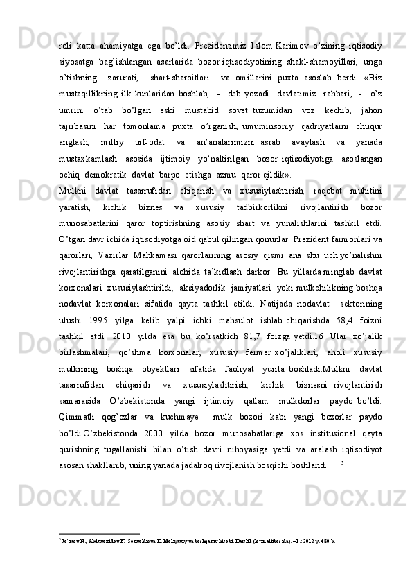 roli  katta  ahamiyatga  ega  bo’ldi.  Prezidentimiz  Islom Karimov  o’zining  iqtisodiy
siyosatga  bag’ishlangan  asarlarida  bozor iqtisodiyotining  shakl-shamoyillari,  unga
o’tishning     zarurati,     shart-sharoitlari     va   omillarini   puxta   asoslab   berdi.   «Biz
mustaqillikning   ilk   kunlaridan   boshlab,     -     deb   yozadi     davlatimiz     rahbari,     -     o’z
umrini     o’tab     bo’lgan     eski     mustabid     sovet   tuzumidan     voz     kechib,     jahon
tajribasini     har     tomonlama     puxta     o’rganish,   umuminsoniy     qadriyatlarni     chuqur
anglash,     milliy     urf-odat     va     an’analarimizni   asrab     avaylash     va     yanada
mustaxkamlash     asosida     ijtimoiy     yo’naltirilgan     bozor   iqtisodiyotiga     asoslangan
ochiq  demokratik  davlat  barpo  etishga  azmu  qaror qildik».
Mulkni     davlat     tasarrufidan     chiqarish     va     xususiylashtirish,     raqobat     muhitini
yaratish,     kichik     biznes     va     xususiy     tadbirkorlikni     rivojlantirish     bozor
munosabatlarini     qaror     toptirishning     asosiy     shart    va    yunalishlarini     tashkil    etdi.
O’tgan davr ichida iqtisodiyotga oid qabul qilingan qonunlar. Prezident farmonlari va
qarorlari,  Vazirlar  Mahkamasi  qarorlarining  asosiy  qismi  ana  shu  uch yo’nalishni
rivojlantirishga  qaratilganini  alohida  ta’kidlash  darkor.  Bu  yillarda minglab  davlat
korxonalari  xususiylashtirildi,  aksiyadorlik  jamiyatlari  yoki mulkchilikning boshqa
nodavlat   korxonalari   sifatida   qayta   tashkil   etildi.   Natijada   nodavlat     sektorining
ulushi     1995     yilga     kelib     yalpi     ichki     mahsulot     ishlab   chiqarishda     58,4     foizni
tashkil   etdi.   2010   yilda   esa   bu   ko’rsatkich   81,7   foizga yetdi.16   Ular   xo’jalik
birlashmalari,     qo’shma     korxonalar,     xususiy     fermer   xo’jaliklari,     aholi     xususiy
mulkining     boshqa     obyektlari     sifatida     faoliyat     yurita   boshladi.Mulkni     davlat
tasarrufidan     chiqarish     va     xususiylashtirish,     kichik     biznesni   rivojlantirish
samarasida     O’zbekistonda     yangi     ijtimoiy     qatlam     mulkdorlar     paydo   bo’ldi.
Qimmatli   qog’ozlar   va   kuchmaye     mulk   bozori   kabi   yangi   bozorlar   paydo
bo’ldi.O’zbekistonda     2000   yilda     bozor   munosabatlariga    xos   institusional   qayta
qurishning  tugallanishi  bilan  o’tish  davri  nihoyasiga  yetdi  va  aralash  iqtisodiyot
asosan shakllanib, uning yanada jadalroq rivojlanish bosqichi boshlandi.   5
5
  Jo’raev N., Abduvoxidov F., Sotivoldieva D. Moliyaviy va boshqaruv hisobi. Darslik (lotin alifbosida). –T.: 2012 y. 480 b. 