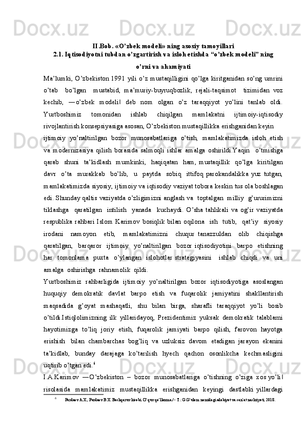 II.Bob. «O’zbek modeli» ning asosiy tamoyillari
2.1. Iqtisodiyotni tubdan o’zgartirish va isloh etishda “o’zbek modeli” ning
o’rni va ahamiyati
Ma’lumki, O’zbekiston 1991 yili o’z mustaqilligini qo’lga kiritganidan so’ng umrini
o’tab     bo’lgan     mustabid,   ma’muriy-buyruqbozlik,   rejali-taqsimot     tizimidan   voz
kechib,     ―o’zbek     modeli     deb     nom     olgan     o’z     taraqqiyot     yo’lini     tanlab     oldi.‖
Yurtboshimiz     tomonidan     ishlab     chiqilgan     mamlakatni     ijtimoiy-iqtisodiy
rivojlantirish konsepsiyasiga asosan, O’zbekiston mustaqillikka erishganidan keyin 
ijtimoiy  yo’naltirilgan  bozor  munosabatlariga  o’tish,  mamlakatimizda  isloh  etish
va   modernizasiya   qilish   borasida   salmoqli   ishlar   amalga   oshirildi.Yaqin     o’tmishga
qarab     shuni     ta’kidlash     mumkinki,     haqiqatan     ham,   mustaqillik     qo’lga     kiritilgan
davr     o’ta     murakkab     bo’lib,     u     paytda     sobiq     ittifoq   parokandalikka   yuz   tutgan,
mamlakatimizda siyosiy, ijtimoiy va iqtisodiy vaziyat tobora keskin tus ola boshlagan
edi. Shunday qaltis vaziyatda o’zligimizni anglash va   toptalgan   milliy   g’ururimizni
tiklashga     qaratilgan     intilish     yanada     kuchaydi.   O’sha   tahlikali   va   og’ir   vaziyatda
respublika   rahbari   Islom   Karimov   bosiqlik   bilan   oqilona     ish     tutib,     qat’iy     siyosiy
irodani     namoyon     etib,     mamlakatimizni     chuqur   tanazzuldan     olib     chiqishga
qaratilgan,     barqaror     ijtimoiy     yo’naltirilgan     bozor   iqtisodiyotini     barpo     etishning
har     tomonlama     puxta     o’ylangan     islohotlar   strategiyasini       ishlab     chiqdi     va     uni
amalga  oshirishga  rahnamolik  qildi. 
Yurtboshimiz  rahbarligida  ijtimoiy  yo’naltirilgan  bozor  iqtisodiyotiga  asoslangan
huquqiy     demokratik     davlat     barpo     etish     va     fuqarolik     jamiyatini     shakllantirish
maqsadida   g’oyat   mashaqatli,   shu   bilan   birga,   sharafli   taraqqiyot   yo’li   bosib
o’tildi.Istiqlolimizning   ilk   yillaridayoq,   Prezidentimiz   yuksak   demokratik   talablarni
hayotimizga   to’liq   joriy   etish,   fuqarolik   jamiyati   barpo   qilish,   farovon   hayotga
erishish   bilan  chambarchas  bog’liq  va  uzluksiz  davom  etadigan  jarayon  ekanini
ta’kidlab,     bunday     darajaga     ko’tarilish     hyech     qachon     osonlikcha     kechmasligini
uqtirib o’tgan edi. 6
I.A.Karimov  ―O’zbekiston  –  bozor  munosabatlariga  o’tishning  o’ziga  xos yo’li	
‖
risolasida     mamlakatimiz     mustaqillikka     erishganidan     keyingi     dastlabki   yillardagi
6
  Pardaev A.X., Pardaev B.X. Boshqaruv hisobi. O’quv qo’llanma./ - T.: G.G’ulom nomidagi adabiyot va san’at nashriyoti, 2018.  