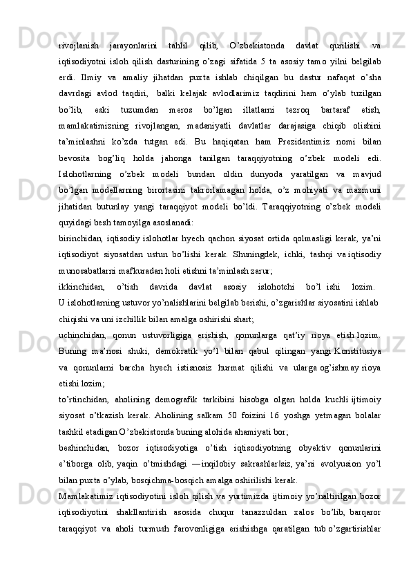 rivojlanish     jarayonlarini     tahlil     qilib,     O’zbekistonda     davlat     qurilishi     va
iqtisodiyotni   isloh   qilish   dasturining   o’zagi   sifatida   5   ta   asosiy   tamo   yilni   belgilab
erdi.   Ilmiy   va   amaliy   jihatdan   puxta   ishlab   chiqilgan   bu   dastur   nafaqat   o’sha
davrdagi  avlod  taqdiri,   balki  kelajak  avlodlarimiz  taqdirini  ham  o’ylab  tuzilgan
bo’lib,     eski     tuzumdan     meros     bo’lgan     illatlarni     tezroq     bartaraf     etish,
mamlakatimizning     rivojlangan,     madaniyatli     davlatlar     darajasiga     chiqib     olishini
ta’minlashni     ko’zda     tutgan     edi.     Bu     haqiqatan     ham     Prezidentimiz     nomi     bilan
bevosita   bog’liq   holda   jahonga   tanilgan   taraqqiyotning   o’zbek   modeli   edi.
Islohotlarning     o’zbek     modeli     bundan     oldin     dunyoda     yaratilgan     va     mavjud
bo’lgan  modellarning  birortasini  takrorlamagan  holda,  o’z  mohiyati  va  mazmuni
jihatidan  butunlay  yangi  taraqqiyot  modeli  bo’ldi.  Taraqqiyotning  o’zbek  modeli
quyidagi besh tamoyilga asoslanadi:
birinchidan,   iqtisodiy   islohotlar   hyech   qachon   siyosat   ortida   qolmasligi   kerak,   ya’ni
iqtisodiyot  siyosatdan  ustun  bo’lishi  kerak.  Shuningdek,  ichki,  tashqi  va iqtisodiy
munosabatlarni mafkuradan holi etishni ta’minlash zarur;
ikkinchidan,     o’tish     davrida     davlat     asosiy     islohotchi     bo’l   ishi     lozim.  
U islohotlarning ustuvor yo’nalishlarini belgilab berishi, o’zgarishlar siyosatini ishlab 
chiqishi va uni izchillik bilan amalga oshirishi shart;
uchinchidan,   qonun   ustuvorligiga   erishish,   qonunlarga   qat’iy   rioya   etish lozim.
Buning   ma’nosi   shuki,   demokratik   yo’l   bilan  qabul   qilingan   yangi Konstitusiya
va   qonunlarni   barcha   hyech   istisnosiz   hurmat   qilishi   va   ularga og’ishmay rioya
etishi lozim;
to’rtinchidan,  aholining  demografik  tarkibini  hisobga  olgan  holda  kuchli ijtimoiy
siyosat   o’tkazish   kerak.   Aholining   salkam   50   foizini   16   yoshga   yetmagan   bolalar
tashkil etadigan O’zbekistonda buning alohida ahamiyati bor;
beshinchidan,   bozor   iqtisodiyotiga   o’tish   iqtisodiyotning   obyektiv   qonunlarini
e’tiborga  olib, yaqin  o’tmishdagi  ―inqilobiy  sakrashlar siz, ya’ni  evolyusion  yo’l‖
bilan puxta o’ylab, bosqichma-bosqich amalga oshirilishi kerak. 
Mamlakatimiz   iqtisodiyotini   isloh   qilish   va   yurtimizda   ijtimoiy   yo’naltirilgan   bozor
iqtisodiyotini     shakllantirish     asosida     chuqur     tanazzuldan     xalos     bo’lib,   barqaror
taraqqiyot  va  aholi  turmush  farovonligiga  erishishga  qaratilgan  tub o’zgartirishlar 