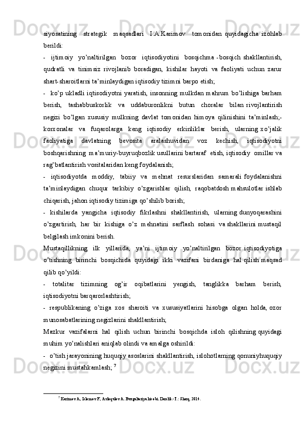 siyosatining     strategik     maqsadlari     I.A.Karimov     tomonidan   quyidagicha   izohlab
berildi: 
-     ijtimoiy     yo’naltirilgan     bozor     iqtisodiyotini     bosqichma   -bosqich   shakllantirish,
qudratli   va   tinimsiz   rivojlanib   boradigan,   kishilar   hayoti   va   faoliyati   uchun   zarur
shart-sharoitlarni ta’minlaydigan iqtisodiy tizimni barpo etish;
-   ko’p ukladli  iqtisodiyotni yaratish,  insonning mulkdan mahrum  bo’lishiga  barham
berish,     tashabbuskorlik     va     uddaburonlikni     butun     choralar     bilan   rivojlantirish
negizi   bo’lgan   xususiy   mulkning   davlat   tomonidan   himoya   qilinishini   ta’minlash;-
korxonalar     va     fuqarolarga     keng     iqtisodiy     erkinliklar     berish,     ularning   xo’jalik
faoliyatiga     davlatning     bevosita     aralashuvidan     voz     kechish,     iqtisodiyotni
boshqarishning  ma’muriy-buyruqbozlik usullarini bartaraf  etish, iqtisodiy  omillar va
rag’batlantirish vositalaridan keng foydalanish; 
-     iqtisodiyotda     moddiy,     tabiiy     va     mehnat     resurslaridan     samarali   foydalanishni
ta’minlaydigan  chuqur  tarkibiy  o’zgarishlar  qilish,  raqobatdosh mahsulotlar ishlab
chiqarish, jahon iqtisodiy tizimiga qo’shilib borish;
-   kishilarda   yangicha   iqtisodiy   fikrlashni   shakllantirish,   ularning dunyoqarashini
o’zgartirish,  har  bir  kishiga  o’z  mehnatini  sarflash  sohasi  va shakllarini mustaqil
belgilash imkonini berish.
Mustaqillikning     ilk     yillarida,     ya’ni     ijtimoiy     yo’naltirilgan     bozor   iqtisodiyotiga
o’tishning  birinchi  bosqichida  quyidagi  ikki  vazifani  birdaniga  hal qilish maqsad
qilib qo’yildi:
-     totalitar     tizimning     og’ir     oqibatlarini     yengish,     tanglikka     barham     berish,
iqtisodiyotni barqarorlashtirish;
-  respublikaning  o’ziga  xos  sharoiti  va  xususiyatlarini  hisobga  olgan  holda, ozor
munosabatlarining negizlarini shakllantirish;
Mazkur  vazifalarni  hal  qilish  uchun  birinchi  bosqichda  isloh  qilishning quyidagi
muhim yo’nalishlari aniqlab olindi va amalga oshirildi:
-  o’tish jarayonining huquqiy asoslarini shakllantirish, islohotlarning qonuniyhuquqiy
negizini mustahkamlash;  7
7
  Karimov A., Islomov F., Avloqulov A. Buxgalteriya hisobi. Darslik.-T.: Sharq, 20 1 4.