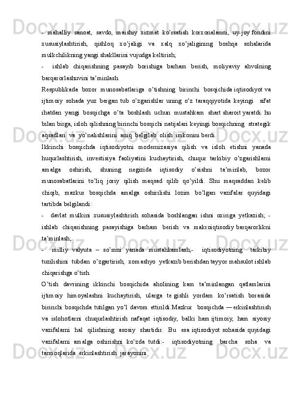 -  mahalliy  sanoat,  savdo,  maishiy  xizmat  ko’rsatish  korxonalarini,  uy-joy fondini
xususiylashtirish,   qishloq   xo’jaligi   va   xalq   xo’jaligining   boshqa   sohalarida
mulkchilikning yangi shakllarini vujudga keltirish;
-     ishlab   chiqarishning   pasayib   borishiga   barham   berish,   moliyaviy   ahvolning
barqarorlashuvini ta’minlash.
Respublikada  bozor   munosabatlariga  o’tishning  birinchi   bosqichida iqtisodiyot va
ijtimoiy   sohada   yuz   bergan   tub   o’zgarishlar   uning   o’z   taraqqiyotida   keyingi     sifat
ihatdan  yangi  bosqichga  o’ta  boshlash  uchun  mustahkam  shart sharoit yaratdi. hu
bilan birga, isloh qilishning birinchi bosqichi natijalari keyingi bosqichning  strategik
aqsadlari  va  yo’nalishlarini  aniq  belgilab  olish  imkonini berdi.
Ikkinchi   bosqichda   iqtisodiyotni   modernizasiya   qilish   va   isloh   etishni   yanada
huqurlashtirish,   investisiya   faoliyatini   kuchaytirish,   chuqur   tarkibiy   o’zgarishlarni
amalga     oshirish,     shuning     negizida     iqtisodiy     o’sishni     ta’minlab,     bozor
munosabatlarini   to’liq   joriy   qilish   maqsad   qilib   qo’yildi.   Shu   maqsaddan   kelib
chiqib,   mazkur     bosqichda     amalga     oshirilishi    lozim    bo’lgan     vazifalar   quyidagi
tartibda belgilandi:
-     davlat   mulkini   xususiylashtirish   sohasida   boshlangan   ishni   oxiriga   yetkazish;   -
ishlab    chiqarishning   pasayishiga   barham   berish   va    makroiqtisodiy barqarorlikni
ta’minlash; 
-     milliy   valyuta   –   so’mni   yanada   mustahkamlash;-     iqtisodiyotning     tarkibiy
tuzilishini  tubdan  o’zgartirish,  xomashyo  yetkazib berishdan tayyor mahsulot ishlab
chiqarishga o’tish.
O’tish   davrining   ikkinchi   bosqichida   aholining   kam   ta’minlangan   qatlamlarini
ijtimoiy   himoyalashni   kuchaytirish,   ularga   te gishli   yordam   ko’rsatish   borasida
birinchi   bosqichda   tutilgan   yo’l   davom   ettirildi.Mazkur     bosqichda   ―erkinlashtirish
va  islohotlarni  chuqurlashtirish  nafaqat  iqtisodiy,  balki  ham ijtimoiy,  ham  siyosiy
vazifalarni     hal     qilishning     asosiy     shartidir.     Bu     esa   iqtisodiyot  sohasida   quyidagi
vazifalarni   amalga   oshirishni   ko’zda   tutdi:-     iqtisodiyotning     barcha     soha     va
tarmoqlarida  erkinlashtirish  jarayonini