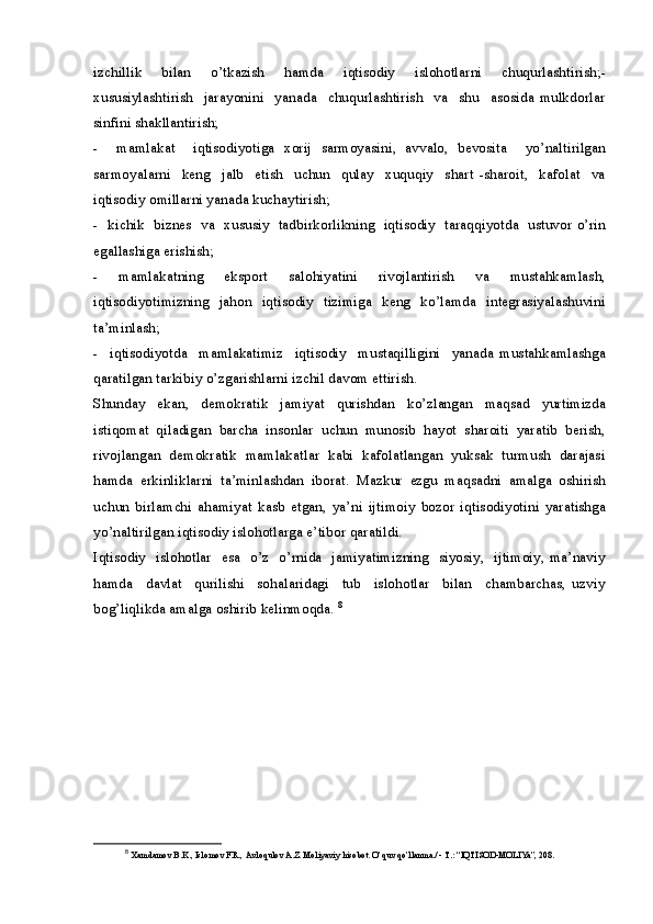 izchillik   bilan   o’tkazish   hamda   iqtisodiy   islohotlarni   chuqurlashtirish;-
xususiylashtirish     jarayonini     yanada     chuqurlashtirish     va     shu     asosida   mulkdorlar
sinfini shakllantirish;
-     mamlakat     iqtisodiyotiga   xorij   sarmoyasini,   avvalo,   bevosita     yo’naltirilgan
sarmoyalarni     keng     jalb     etish     uchun     qulay     xuquqiy     shart   -sharoit,     kafolat     va
iqtisodiy omillarni yanada kuchaytirish;
-   kichik   biznes   va   xususiy   tadbirkorlikning   iqtisodiy   taraqqiyotda   ustuvor o’rin
egallashiga erishish;
-     mamlakatning     eksport     salohiyatini     rivojlantirish     va     mustahkamlash,
iqtisodiyotimizning   jahon   iqtisodiy   tizimiga   keng   ko’lamda   integrasiyalashuvini
ta’minlash;
-     iqtisodiyotda     mamlakatimiz     iqtisodiy     mustaqilligini     yanada   mustahkamlashga
qaratilgan tarkibiy o’zgarishlarni izchil davom ettirish.
Shunday   ekan,   demokratik   jamiyat   qurishdan   ko’zlangan   maqsad   yurtimizda
istiqomat  qiladigan  barcha  insonlar  uchun  munosib  hayot  sharoiti  yaratib  berish,
rivojlangan  demokratik  mamlakatlar  kabi  kafolatlangan  yuksak  turmush  darajasi
hamda   erkinliklarni   ta’minlashdan   iborat.   Mazkur   ezgu   maqsadni   amalga   oshirish
uchun   birlamchi   ahamiyat   kasb   etgan,   ya’ni   ijtimoiy   bozor   iqtisodiyotini   yaratishga
yo’naltirilgan iqtisodiy islohotlarga e’tibor qaratildi. 
Iqtisodiy   islohotlar   esa   o’z   o’rnida   jamiyatimizning   siyosiy,   ijtimoiy, ma’naviy
hamda     davlat     qurilishi     sohalaridagi     tub     islohotlar     bilan     chambarchas,   uzviy
bog’liqlikda amalga oshirib kelinmoqda.  8
8
  Xamdamov B.K., Islomov F.R., Avloqulov A.Z. Moliyaviy hisobot. O’quv qo’llanma./ - T.: “IQTISOD-MOLIYa”, 208.