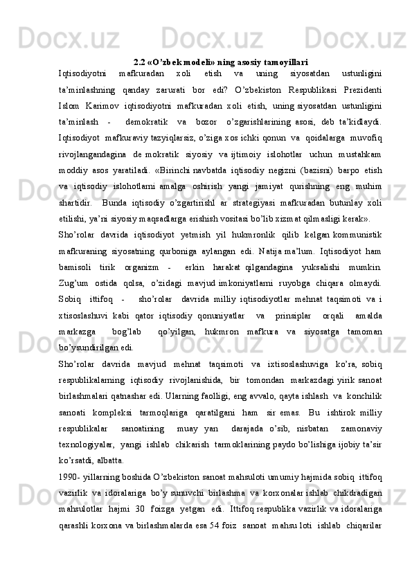 2.2 «O’zbek modeli» ning asosiy tamoyillari
Iqtisodiyotni     mafkuradan     xoli     etish     va     uning     siyosatdan     ustunligini
ta’minlashning     qanday     zarurati     bor     edi?     O’zbekiston     Respublikasi     Prezidenti
Islom  Karimov  iqtisodiyotni  mafkuradan  xoli  etish,   uning siyosatdan   ustunligini
ta’minlash     -       demokratik     va     bozor     o’zgarishlarining   asosi,   deb   ta’kidlaydi.
Iqtisodiyot  mafkuraviy tazyiqlarsiz, o’ziga xos ichki qonun  va  qoidalarga  muvofiq
rivojlangandagina     de   mokratik     siyosiy     va   ijtimoiy     islohotlar     uchun     mustahkam
moddiy  asos  yaratiladi.  «Birinchi navbatda  iqtisodiy  negizni  (bazisni)  barpo  etish
va    iqtisodiy    islohotlarni amalga   oshirish   yangi   jamiyat    qurishning    eng   muhim
shartidir.     Bunda   iqtisodiy   o’zgartirishl   ar   strategiyasi   mafkuradan   butunlay   xoli
etilishi, ya’ni siyosiy maqsadlarga erishish vositasi bo’lib xizmat qilmasligi kerak».
Sho’rolar   davrida   iqtisodiyot   yetmish   yil   hukmronlik   qilib   kelgan kommunistik
mafkuraning  siyosatning  qurboniga  aylangan  edi.  Natija ma’lum.  Iqtisodiyot  ham
bamisoli     tirik     organizm     -       erkin     harakat   qilgandagina     yuksalishi     mumkin.
Zug’um   ostida   qolsa,   o’zidagi   mavjud imkoniyatlarni   ruyobga   chiqara   olmaydi.
Sobiq     ittifoq     -       sho’rolar     davrida   milliy   iqtisodiyotlar   mehnat   taqsimoti   va   i
xtisoslashuvi   kabi   qator   iqtisodiy   qonuniyatlar     va     prinsiplar     orqali     amalda
markazga     bog’lab     qo’yilgan,   hukmron   mafkura   va   siyosatga   tamoman
bo’ysundirilgan edi.
Sho’rolar     davrida     mavjud     mehnat     taqsimoti     va     ixtisoslashuviga     ko’ra,   sobiq
respublikalarning    iqtisodiy   rivojlanishida,   bir    tomondan   markazdagi  yirik sanoat
birlashmalari qatnashar edi. Ularning faolligi, eng avvalo, qayta ishlash  va  konchilik
sanoati     kompleksi     tarmoqlariga     qaratilgani     ham     sir   emas.     Bu     ishtirok   milliy
respublikalar     sanoatining     muay   yan     darajada   o’sib,   nisbatan     zamonaviy
texnologiyalar,  yangi  ishlab  chikarish  tarmoklarining paydo bo’lishiga ijobiy ta’sir
ko’rsatdi, albatta.
1990- yillarning boshida O’zbekiston sanoat mahsuloti umumiy hajmida sobiq  ittifoq
vazirlik  va  idoralariga  bo’y sunuvchi  birlashma  va  korxonalar ishlab  chikdradigan
mahsulotlar   hajmi   30   foizga   yetgan   edi.   Ittifoq respublika vazirlik va idoralariga
qarashli korxona va birlashmalarda esa 54 foiz   sanoat   mahsu loti   ishlab   chiqarilar 