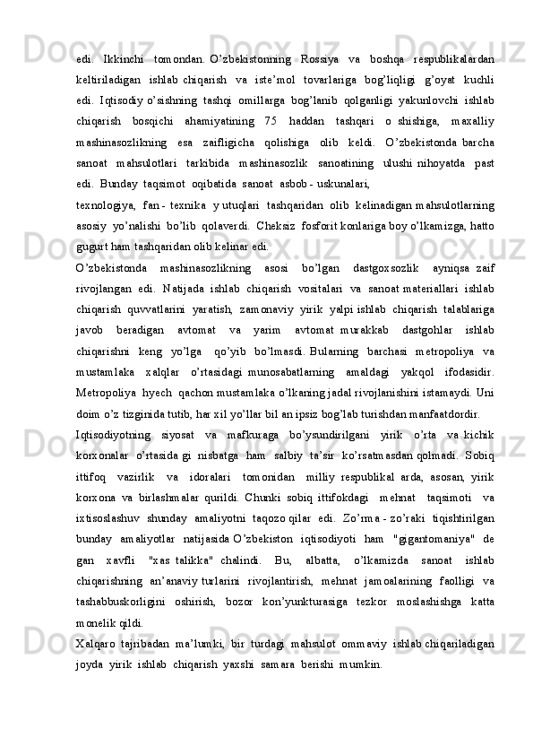 edi.     Ikkinchi     tomondan.   O’zbekistonning     Rossiya     va     boshqa     respublikalardan
keltiriladigan     ishlab   chiqarish     va     iste’mol     tovarlariga     bog’liqligi     g’oyat     kuchli
edi.  Iqtisodiy o’sishning  tashqi  omillarga  bog’lanib  qolganligi  yakunlovchi  ishlab
chiqarish     bosqichi     ahamiyatining     75     haddan     tashqari     o   shishiga,     maxalliy
mashinasozlikning     esa     zaifligicha     qolishiga     olib     keldi.     O’zbekistonda   barcha
sanoat     mahsulotlari     tarkibida     mashinasozlik     sanoatining     ulushi   nihoyatda     past
edi.  Bunday  taqsimot  oqibatida  sanoat  asbob - uskunalari, 
texnologiya,  fan - texnika   y utuqlari  tashqaridan  olib  kelinadigan mahsulotlarning
asosiy  yo’nalishi  bo’lib  qolaverdi.  Cheksiz  fosforit konlariga boy o’lkamizga, hatto
gugurt ham tashqaridan olib kelinar edi.
O’zbekistonda     mashinasozlikning     asosi     bo’lgan     dastgoxsozlik     ayniqsa   zaif
rivojlangan  edi.  Natijada  ishlab  chiqarish  vositalari  va  sanoat materiallari  ishlab
chiqarish  quvvatlarini  yaratish,  zamonaviy  yirik  yalpi ishlab  chiqarish  talablariga
javob     beradigan     avtomat     va     yarim     avtomat   murakkab     dastgohlar     ishlab
chiqarishni     keng    yo’lga       qo’yib     bo’lmasdi.   Bularning     barchasi     metropoliya     va
mustamlaka     xalqlar     o’rtasidagi   munosabatlarning     amaldagi     yakqol     ifodasidir.
Metropoliya  hyech  qachon mustamlaka o’lkaning jadal rivojlanishini istamaydi. Uni
doim o’z tizginida tutib, har xil yo’llar bil an ipsiz bog’lab turishdan manfaatdordir.
Iqtisodiyotning     siyosat     va     mafkuraga     bo’ysundirilgani     yirik     o’rta     va   kichik
korxonalar   o’rtasida gi   nisbatga  ham  salbiy  ta’sir   ko’rsatmasdan qolmadi.   Sobiq
ittifoq     vazirlik     va     idoralari     tomonidan     milliy   respublikal   arda,   asosan,   yirik
korxona   va   birlashmalar   qurildi.   Chunki   sobiq   ittifokdagi     mehnat     taqsimoti     va
ixtisoslashuv   shunday  amaliyotni   taqozo qilar   edi.   Zo’rma - zo’raki   tiqishtirilgan
bunday    amaliyotlar   natijasida O’zbekiston    iqtisodiyoti   ham   "gigantomaniya"   de
gan     xavfli     "xas   talikka"   chalindi.     Bu,     albatta,     o’lkamizda     sanoat     ishlab
chiqarishning   an’anaviy turlarini   rivojlantirish,   mehnat   jamoalarining   faolligi   va
tashabbuskorligini   oshirish,   bozor   kon’yunkturasiga   tezkor   moslashishga   katta
monelik qildi.
Xalqaro  tajribadan  ma’lumki,  bir  turdagi  mahsulot  ommaviy  ishlab chiqariladigan
joyda  yirik  ishlab  chiqarish  yaxshi  samara  berishi  mumkin.  