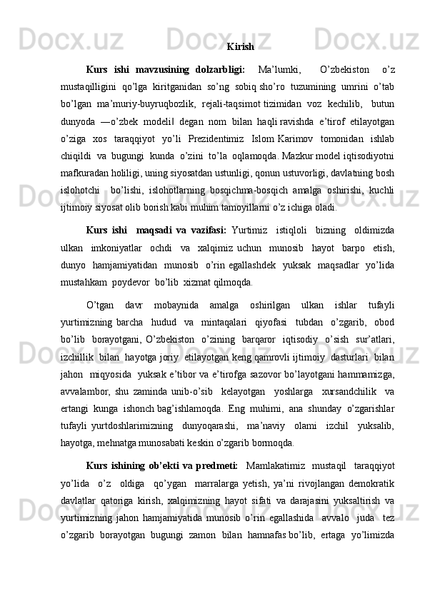 Kirish
Kurs   ishi   mavzusining   dolzarbligi:     Ma’lumki,       O’zbekiston     o’z
mustaqilligini  qo’lga  kiritganidan  so’ng  sobiq sho’ro  tuzumining  umrini  o’tab
bo’lgan   ma’muriy-buyruqbozlik,   rejali-taqsimot tizimidan   voz   kechilib,     butun
dunyoda  ―o’zbek  modeli   degan  nom  bilan  haqli ravishda  e’tirof  etilayotgan‖
o’ziga     xos     taraqqiyot     yo’li     Prezidentimiz     Islom   Karimov     tomonidan     ishlab
chiqildi  va  bugungi  kunda  o’zini  to’la  oqlamoqda. Mazkur model iqtisodiyotni
mafkuradan holiligi, uning siyosatdan ustunligi, qonun ustuvorligi, davlatning bosh
islohotchi     bo’lishi,   islohotlarning   bosqichma-bosqich   amalga   oshirishi,   kuchli
ijtimoiy siyosat olib borish kabi muhim tamoyillarni o’z ichiga oladi.
Kurs   ishi     maqsadi   va   vazifasi:   Yurtimiz     istiqloli     bizning     oldimizda
ulkan     imkoniyatlar     ochdi     va     xalqimiz   uchun     munosib     hayot     barpo     etish,
dunyo   hamjamiyatidan   munosib   o’rin egallashdek    yuksak    maqsadlar    yo’lida
mustahkam  poydevor  bo’lib  xizmat qilmoqda.
O’tgan     davr     mobaynida     amalga     oshirilgan     ulkan     ishlar     tufayli
yurtimizning   barcha     hudud     va     mintaqalari     qiyofasi     tubdan     o’zgarib,     obod
bo’lib    borayotgani,  O’zbekiston    o’zining    barqaror     iqtisodiy    o’sish     sur’atlari,
izchillik  bilan  hayotga joriy  etilayotgan keng qamrovli ijtimoiy  dasturlari  bilan
jahon   miqyosida   yuksak e’tibor va e’tirofga sazovor bo’layotgani hammamizga,
avvalambor,   shu   zaminda   unib-o’sib     kelayotgan     yoshlarga     xursandchilik     va
ertangi  kunga  ishonch bag’ishlamoqda.  Eng  muhimi,  ana  shunday  o’zgarishlar
tufayli   yurtdoshlarimizning     dunyoqarashi,     ma’naviy     olami     izchil     yuksalib,
hayotga, mehnatga munosabati keskin o’zgarib bormoqda.
Kurs   ishining   ob’ekti   va   predmeti:     Mamlakatimiz     mustaqil     taraqqiyot
yo’lida     o’z     oldiga     qo’ygan     marralarga   yetish,   ya’ni   rivojlangan   demokratik
davlatlar   qatoriga   kirish,   xalqimizning   hayot   sifati   va   darajasini   yuksaltirish   va
yurtimizning   jahon   hamjamiyatida   munosib   o’rin   egallashida     avvalo     juda     tez
o’zgarib  borayotgan  bugungi  zamon  bilan  hamnafas bo’lib,  ertaga  yo’limizda 