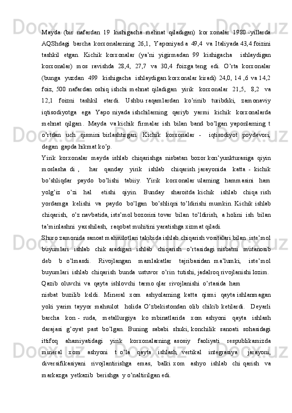 Mayda  (bir  nafardan  19  kishigacha  mehnat  qiladigan)  kor xonalar  1980 -yillarda
AQShdagi  barcha  korxonalarning  26,1,  Yaponiyad a  49,4  va  Italiyada 43,4 foizini
tashkil   etgan.   Kichik   korxonalar   (ya’ni   yigirmadan   99   kishigacha     ishlaydigan
korxonalar)   mos   ravishda   28,4,  27,7   va   30,4   foizga teng   edi.   O’rta   korxonalar
(bunga   yuzdan   499   kishigacha   ishlaydigan korxonalar  kiradi)  24,0, 14 ,6  va 14,2
foiz,   500   nafardan   oshiq   ishchi   mehnat   qiladigan     yirik     korxonalar     21,5,     8,2     va
12,1     foizni     tashkil     etardi.     Ushbu   raqamlardan     ko’rinib     turibdiki,     zamonaviy
iqtisodiyotga     ega     Yapo   niyada   ishchilarning     qariyb     yarmi     kichik     korxonalarda
mehnat  qilgan .  Mayda  va kichik  firmalar  ish  bilan  band  bo’lgan  yaponlarning  t
o’rtdan     uch     qismini   birlashtirgan.     Kichik     korxonalar     -       iqtisodiyot     poydevori,
degan  gapda hikmat ko’p.
Yirik  korxonalar  mayda  ishlab  chiqarishga  nisbatan  bozor kon’yunkturasiga  qiyin
moslasha   di   ,       har     qanday     yirik     ishlab     chiqarish   jarayonida     katta   -   kichik
bo’shliqdar     paydo     bo’lishi     tabiiy.     Yirik     korxonalar   ularning     hammasini     ham
yolg’iz     o’zi     hal       etishi     qiyin.     Bunday     sharoitda   kichik     ishlab     chiqa   rish
yordamga   kelishi   va   paydo    bo’lgan     bo’shliqni  to’ldirishi  mumkin. Kichik  ishlab
chiqarish,  o’z navbatida, ists’mol bozorini tovar  bilan  to’ldirish,  a holini  ish  bilan
ta’minlashni  yaxshilash,  raqobat muhitini yaratishga xizmat qiladi.
Shuro zamonida sanoat mahsulotlari takibida ishlab chiqarish vositalari bilan  iste’mol
buyumlari     ishlab     chik   aradigan     ishlab     chiqarish     o’rtasidagi   nisbatni     mutanosib
deb     b   o’lmasdi.     Rivojlangan     mamlakatlar     tajribasidan   ma’lumki,     iste’mol
buyumlari  ishlab  chiqarish  bunda  ustuvor  o’rin  tutishi, jadalroq rivojlanishi lozim.
Qazib  oluvchi  va  qayta  ishlovchi  tarmo qlar  rivojlanishi  o’rtasida  ham 
nisbat   buzilib   keldi.   Mineral   xom   ashyolarning   katta   qismi   qayta ishlanmagan
yoki   yarim   tayyor   mahsulot     holida   O’zbekistondan   olib   chikib   ketilardi.     Deyarli
barcha     kon   -   ruda,     metallurgiya     ko   mbinatlarida     xom   ashyoni     qayta     ishlash
darajasi   g’oyat   past   bo’lgan.   Buning   sababi   shuki, konchilik   sanoati   sohasidagi
ittifoq     ahamiyatidagi     yirik     korxonalarning   asosiy     faoliyati     respublikamizda
mineral     xom     ashyoni     t   o’la     qayta     ishlash,   vertikal     integrasiya       jarayoni,
diversifikasiyani     rivojlantirishga     emas,     balki   xom     ashyo     ishlab     chi   qarish     va
markazga  yetkazib  berishga  y o’naltirilgan edi. 