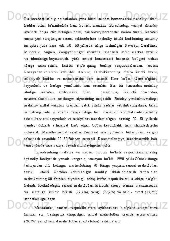 Bu  boradagi  salbiy  oqibatlardan  yana  birini  sa noat  korxonalarini mahalliy  ishchi
kadrlar   bilan   ta’minlashda   ham   ko’rish   mumkin.   Bu sohadagi   vaziyat   shunday
ayanchli  holga  olib  kelingan  ediki,  zamonaviy korxonalar  narida  tursin,  nisbatan
ancha  past  rivojlangan  sanoat  sektorida ham  mahalliy  ishchi  kadrlarning  umumiy
mi  qdori   juda   kam   edi.   50 -  60  yillarda   ishga    tushirilgan     Navo  iy,   Zarafshon,
Mubora k,   Angren,   Yangiyer singari   industrial   shaharlar   sobiq   markaz   vazirlik
va     idoralariga   buysunuvchi     yirik     sanoat     korxonalari     bazasida     bo’lgani     uchun
ularga     zarur   ishchi     kadrlar     ittifo   qning     boshqa     respublikalaridan,     asosan
Rossiyadan   ko’chirib     keltirildi.     Xolbuki,     O’zbekistonning     o’zida     ishchi     kuchi,
salohiyatli     kadrlar     va     mutaxassislar     kam     emasdi.     Kam     bo’lsa,     ularni   o’qitish,
tayyorlash     va     kasbga     yunaltirish     ham     mumkin.     Bu,     bir     tomondan,   mahalliy
aholiga   nisbatan   e’tiborsizlik   bilan     qarashning,   ikkinchi   tomondan,
mustamlakachilikka  asoslangan  siyosatning  natijasidir.  Bunday  yondashuv nafaqat
mahalliy  millat  vakillari  orasidan  yetuk  ishchi  kadrlar  yetishib chiqishiga,  balki,
sanoatning  jadal   suratlarda  rivojlanishiga  ham  monelik qiladi. Nat ijada ma halliy
ishchi   kadrlarni   tayyorlash   va   tarbiyalash   masalasi   o’tgan     asrning     20   -30-   yillarda
qanday     dolzarb     a   hamiyat     kasb     etgan     bo’lsa,   keyinchalik     ham     shundayligicha
qolaverdi.   Maxalliy  millat   vakillari Toshkent   samolyotsozlik   birlashmasi,   va gon
ta’mirlash  zavodida  20 -30 foizdan  oshmadi.  Konmetallurgiya,  mashinasozlik  kabi
tarmo qlarda  ham vaziyat deyarli shundayligicha  qoldi.
Iqtisodiyotning   mafkura   va   siyosat   qurboni   bo’lishi   respublikaning tashqi
iqtisodiy  faoliyatida  yanada  kengro q  namoyon  bo’ldi.  1990  yilda O’zbekistonga
tashqaridan   olib   kelingan   ma hsulotning   90   foizga   yaqinini sanoat   mahsulotlari
tashkil       etardi.     Chetdan     keltiriladigan     moddiy     ishlab   chiqarish     tarmo   qlari
mahsulotining  80  foizdan  ziyodro g’i  sobiq  ittifoq respublikalari  ulushiga  t o’g’r i
kelardi.   Keltiriladigan   sanoat   mahsulotlari tarkibida   asosiy   o’rinni   mashinasozlik
va     metallga     ishlov     berish     (27,7%),   yengil   (22,7%)   va   oziq   -   ovqat   (15,2%)
sanoatlari egallagan.
Mahsulotlar,   asosan,   respublikalararo     ayirboshlash     b o’yicha     chiqarilar  va
kiritilar     edi.     Tashqariga     chiqarilgan     sanoat     mahsulotlari     orasida     asosiy   o’rinni
(59,7%) yengil sanoat mahsulotlari (paxta tolasi) tashkil etardi.
