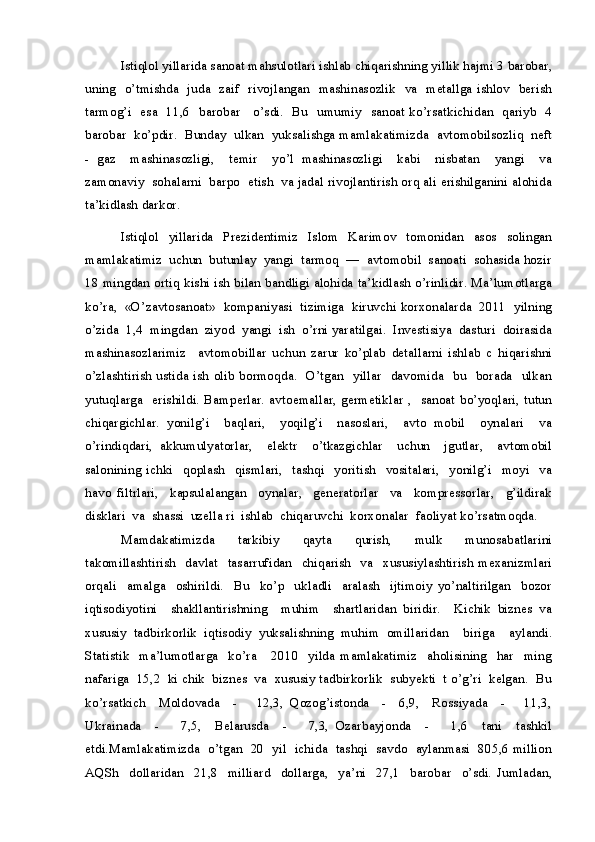Istiqlol yillarida sanoat mahsulotlari ishlab chiqarishning yillik hajmi 3 barobar,
uning   o’tmishda   juda   zaif   rivojlangan   mashinasozlik   va   metallga ishlov   berish
tarmog’i   esa   11,6   barobar     o’sdi.   Bu   umumiy   sanoat ko’rsatkichidan   qariyb   4
barobar  ko’pdir.  Bunday  ulkan  yuksalishga mamlakatimizda  avtomobilsozliq  neft
-   gaz     mashinasozligi,     temir     yo’l   mashinasozligi     kabi     nisbatan     yangi     va
zamonaviy  sohalarni  barpo  etish  va jadal rivojlantirish orq ali erishilganini alohida
ta’kidlash darkor.
Istiqlol   yillarida   Prezidentimiz   Islom   Karimov   tomonidan   asos   solingan
mamlakatimiz  uchun  butunlay  yangi  tarmoq  —  avtomobil  sanoati  sohasida hozir
18 mingdan ortiq kishi ish bilan bandligi alohida ta’kidlash o’rinlidir. Ma’lumotlarga
ko’ra,  «O’zavtosanoat»  kompaniyasi  tizimiga  kiruvchi korxonalarda  2011  yilning
o’zida  1,4  mingdan  ziyod  yangi  ish  o’rni yaratilgai.  Investisiya  dasturi  doirasida
mashinasozlarimiz     avtomobillar   uchun   zarur   ko’plab   detallarni   ishlab   c   hiqarishni
o’zlashtirish ustida ish  olib bormoqda.   O’tgan   yillar   davomida   bu   borada   ulkan
yutuqlarga     erishildi.  Bamperlar.   avtoemallar,   germetiklar  ,    sanoat  bo’yoqlari,   tutun
chiqargichlar.   yonilg’i     baqlari,     yoqilg’i     nasoslari,     avto   mobil     oynalari     va
o’rindiqdari,   akkumulyatorlar,     elektr     o’tkazgichlar     uchun     jgutlar,     avtomobil
salonining   ichki     qoplash     qismlari,     tashqi     yoritish     vositalari,     yonilg’i     moyi     va
havo   filtrlari,     kapsulalangan     oynalar,     generatorlar     va     kompressorlar,     g’ildirak
disklari  va  shassi  uzella ri  ishlab  chiqaruvchi  korxonalar  faoliyat ko’rsatmoqda.
Mamdakatimizda     tarkibiy     qayta     qurish,     mulk     munosabatlarini
takomillashtirish     davlat     tasarrufidan     chiqarish     va     xususiylashtirish   mexanizmlari
orqali     amalga     oshirildi.     Bu     ko’p     ukladli     aralash     ijtimoiy   yo’naltirilgan     bozor
iqtisodiyotini     shakllantirishning     muhim     shartlaridan   biridir.     Kichik   biznes   va
xususiy   tadbirkorlik   iqtisodiy   yuksalishning   muhim   omillaridan     biriga     aylandi.
Statistik     ma’lumotlarga     ko’ra       2010     yilda   mamlakatimiz     aholisining     har     ming
nafariga  15,2  ki chik  biznes  va  xususiy tadbirkorlik  subyekti  t o’g’ri  kelgan.  Bu
ko’rsatkich     Moldovada     -       12,3,   Qozog’istonda     -     6,9,     Rossiyada     -       11,3,
Ukrainada     -       7,5,     Belarusda     -       7,3,   Ozarbayjonda     -       1,6     tani     tashkil
etdi.Mamlakatimizda   o’tgan   20   yil   ichida   tashqi   savdo  aylanmasi   805,6 million
AQSh     dollaridan     21,8     milliard     dollarga,     ya’ni     27,1     barobar     o’sdi.   Jumladan,