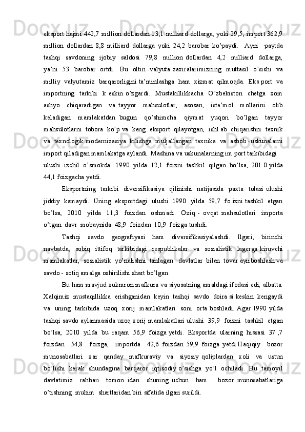 eksport hajmi 442,7 million dollardan 13,1 milliard dollarga, yoki 29,5, import 362,9
million   dollardan   8,8   milliard   dollarga   yoki   24,2   barobar   ko’paydi.     Ayni     paytda
tashqi     savdoning     ijobiy     saldosi     79,8     million   dollardan     4,2     milliard     dollarga,
ya’ni     53   barobar    ortdi.    Bu   oltin -valyuta zaxiralarimizning     muttasil   o’sishi     va
milliy  valyutamiz  barqarorligini ta’minlashga  ham  xizmat  qilmoqda.  Eks port  va
importning     tarkibi     k   eskin   o’zgardi.     Mustakillikkacha     O’zbekiston     chetga     xom
ashyo     chiqaradigan     va   tayyor     mahsulotlar,     asosan,     iste’mol     mollarini     olib
keladigan     mamlakatdan   bugun     qo’shimcha     qiymat     yuqori     bo’lgan     tayyor
mahsulotlarni  tobora  ko’p va  keng  eksport  qilayotgan,  ishl ab  chiqarishni  texnik
va  texnologik modernizasiya  kilishga  muljallangan  texnika  va  asbob -uskunalarni
import qiladigan mamlakatga aylandi. Mashina va uskunalarning im port tarkibidagi 
ulushi  izchil  o’smokda:  1990  yilda  12,1  foizni  tashkil  qilgan  bo’lsa,  201 0 yilda
44,1 foizgacha yetdi.
Eksportning     tarkibi     diversifikasiya     qilinishi     natijasida     paxta     tolasi   ulushi
jiddiy   kamaydi.   Uning   eksportdagi  ulushi   1990  yilda   59,7   fo izni tashkil  etgan
bo’lsa,     2010     yilda     11,3     foizdan     oshmadi.     Oziq   -   ovqat   mahsulotlari     importa
o’tgan  davr  mobaynida  48,9  foizdan  10,9  foizga tushdi.
Tashqi     savdo     geografiyasi     ham     diversifikasiyalashdi.     Ilgari,     birinchi
navbatda,     sobiq     ittifoq     tarkibidagi     respublikalar     va     sosialistik     lagerga   kiruvchi
mamlakatlar,  sosialistik  yo’nalishni  tanlagan   davlatlar  bilan  tovar ayirboshlash va
savdo - sotiq amalga oshirilishi shart bo’lgan. 
Bu ham mavjud xukmron mafkura va siyosatning amaldagi ifodasi edi, albatta.
Xalqimiz  mustaqillikka  erishganidan  keyin  tashqi  savdo  doira si keskin  kengaydi
va   uning   tarkibida   uzoq   xorij   mamlakatlari   soni   orta boshladi. Agar 1990 yilda
tashqi savdo aylanmasida uzoq xorij mamlakatlari ulushi   39,9   foizni   tashkil   etgan
bo’lsa,  2010  yilda  bu  raqam  56,9  foizga yetdi.  Eksportda  ularning  hissasi  37 ,7
foizdan     54,8     foizga,     importda     42,6   foizdan   59,9   foizga   yetdi.Haqiqiy     bozor
munosabatlari     xar     qanday     mafkuraviy     va     siyosiy   qoliplardan     xoli     va     ustun
bo’lishi   kerak   shundagina   barqaror   iqtisodiy o’sishga   yo’l   ochiladi.   Bu   tamoyil
davlatimiz     rahbari     tomon   idan     shuning   uchun     ham       bozor   munosabatlariga
o’tishning  muhim  shartlaridan biri sifatida ilgari surildi. 