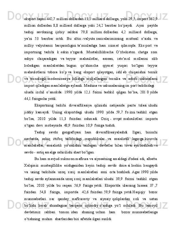 eksport hajmi 442,7 million dollardan 13,1 milliard dollarga, yoki 29,5, import 362,9
million   dollardan   8,8   milliard   dollarga   yoki   24,2   barobar   ko’paydi.     Ayni     paytda
tashqi     savdoning     ijobiy     saldosi     79,8     million   dollardan     4,2     milliard     dollarga,
ya’ni     53   barobar    ortdi.    Bu   oltin -valyuta zaxiralarimizning     muttasil   o’sishi     va
milliy  valyutamiz  barqarorligini ta’minlashga  ham  xizmat  qilmoqda.  Eks port  va
importning     tarkibi     k   eskin   o’zgardi.     Mustakillikkacha     O’zbekiston     chetga     xom
ashyo     chiqaradigan     va   tayyor     mahsulotlar,     asosan,     iste’mol     mollarini     olib
keladigan     mamlakatdan   bugun     qo’shimcha     qiymat     yuqori     bo’lgan     tayyor
mahsulotlarni  tobora  ko’p va  keng  eksport  qilayotgan,  ishl ab  chiqarishni  texnik
va  texnologik modernizasiya  kilishga  muljallangan  texnika  va  asbob -uskunalarni
import qiladigan mamlakatga aylandi. Mashina va uskunalarning im port tarkibidagi 
ulushi  izchil  o’smokda:  1990  yilda  12,1  foizni  tashkil  qilgan  bo’lsa,  201 0 yilda
44,1 foizgacha yetdi.
Eksportning     tarkibi     diversifikasiya     qilinishi     natijasida     paxta     tolasi   ulushi
jiddiy   kamaydi.   Uning   eksportdagi  ulushi   1990  yilda   59,7   fo izni tashkil  etgan
bo’lsa,     2010     yilda     11,3     foizdan     oshmadi.     Oziq   -   ovqat   mahsulotlari     importa
o’tgan  davr  mobaynida  48,9  foizdan  10,9  foizga tushdi.
Tashqi     savdo     geografiyasi     ham     diversifikasiyalashdi.     Ilgari,     birinchi
navbatda,     sobiq     ittifoq     tarkibidagi     respublikalar     va     sosialistik     lagerga   kiruvchi
mamlakatlar,  sosialistik  yo’nalishni  tanlagan   davlatlar  bilan  tovar ayirboshlash va
savdo - sotiq amalga oshirilishi shart bo’lgan. 
Bu ham mavjud xukmron mafkura va siyosatning amaldagi ifodasi edi, albatta.
Xalqimiz  mustaqillikka  erishganidan  keyin  tashqi  savdo  doira si keskin  kengaydi
va   uning   tarkibida   uzoq   xorij   mamlakatlari   soni   orta boshladi. Agar 1990 yilda
tashqi savdo aylanmasida uzoq xorij mamlakatlari ulushi   39,9   foizni   tashkil   etgan
bo’lsa,  2010  yilda  bu  raqam  56,9  foizga yetdi.  Eksportda  ularning  hissasi  37 ,7
foizdan     54,8     foizga,     importda     42,6   foizdan   59,9   foizga   yetdi.Haqiqiy     bozor
munosabatlari     xar     qanday     mafkuraviy     va     siyosiy   qoliplardan     xoli     va     ustun
bo’lishi   kerak   shundagina   barqaror   iqtisodiy o’sishga   yo’l   ochiladi.   Bu   tamoyil
davlatimiz     rahbari     tomon   idan     shuning   uchun     ham       bozor   munosabatlariga
o’tishning  muhim  shartlaridan biri sifatida ilgari surildi.