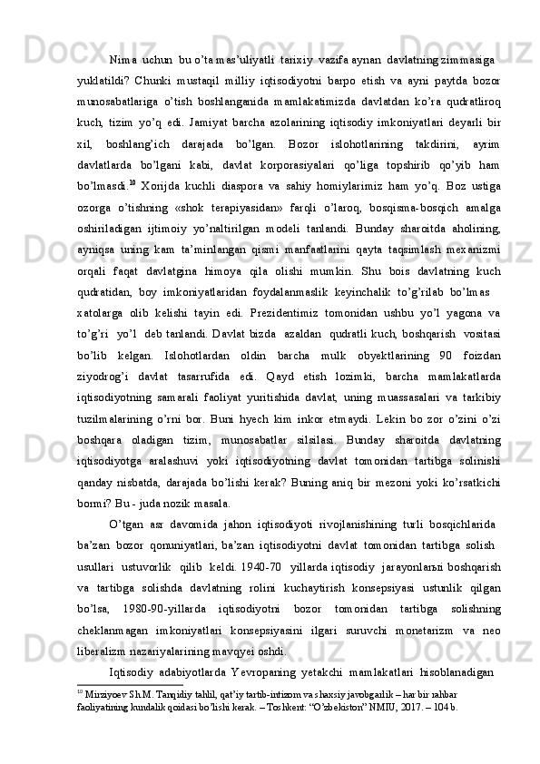 Nima  uchun  bu o’ta mas’uliyatli  tarixiy  vazifa aynan  davlatning zimmasiga 
yuklatildi?   Chunki   mustaqil   milliy   iqtisodiyotni   barpo   etish   va   ayni   paytda   bozor
munosabatlariga   o’tish   boshlanganida   mamlakatimizda   davlatdan   ko’ra   qudratliroq
kuch,   tizim   yo’q   edi.   Jamiyat   barcha   azolarining   iqtisodiy   imkoniyatlari   deyarli   bir
xil,     boshlang’ich     darajada     bo’lgan.     Bozor     islohotlarining     takdirini,     ayrim
davlatlarda     bo’lgani     kabi,     davlat     korporasiyalari     qo’liga     topshirib    qo’yib     ham
bo’lmasdi. 10
  Xorijda   kuchli   diaspora   va   sahiy   homiylarimiz   ham   yo’q.   Boz   ustiga
ozorga  o’tishning   «shok   terapiyasidan»   farqli   o’laroq,   bosqisma-bosqich   amalga
oshiriladigan   ijtimoiy   yo’naltirilgan   modeli   tanlandi.   Bunday   sharoitda   aholining,
ayniqsa   uning   kam   ta’minlangan   qismi   manfaatlarini   qayta   taqsimlash   mexanizmi
orqali   faqat   davlatgina   himoya   qila   olishi   mumkin.   Shu   bois   davlatning   kuch
qudratidan,  boy  imkoniyatlaridan  foydalanmaslik  keyinchalik  to’g’rilab  bo’lmas 
xatolarga  olib  kelishi  tayin  edi.  Prezidentimiz  tomonidan  ushbu  yo’l  yagona  va
to’g’ri   yo’l   deb tanlandi. Davlat bizda   azaldan   qudratli kuch, boshqarish   vositasi
bo’lib     kelgan.     Islohotlardan     oldin     barcha     mulk     obyektlarining     90     foizdan
ziyodrog’i     davlat     tasarrufida     edi.     Qayd     etish     lozimki,     barcha     mamlakatlarda
iqtisodiyotning   samarali   faoliyat   yuritishida   davlat,   uning   muassasalari   va   tarkibiy
tuzilmalarining   o’rni   bor.   Buni   hyech   kim   inkor   etmaydi.   Lekin   bo   zor   o’zini   o’zi
boshqara     oladigan     tizim,     munosabatlar     silsilasi.     Bunday     sharoitda     davlatning
iqtisodiyotga   aralashuvi   yoki   iqtisodiyotning   davlat   tomonidan   tartibga   solinishi
qanday   nisbatda,   darajada   bo’lishi   kerak?   Buning   aniq   bir   mezoni   yoki   ko’rsatkichi
bormi? Bu - juda nozik masala.
O’tgan  asr  davomida  jahon  iqtisodiyoti  rivojlanishining  turli  bosqichlarida 
ba’zan  bozor  qonuniyatlari, ba’zan  iqtisodiyotni  davlat  tomonidan  tartibga  solish 
usullari   ustuvorlik   qilib   keldi. 1940-70   yillarda iqtisodiy   jarayonlarыi boshqarish
va   tartibga   solishda   davlatning   rolini   kuchaytirish   konsepsiyasi   ustunlik   qilgan
bo’lsa,     1980-90-yillarda     iqtisodiyotni     bozor     tomonidan     tartibga     solishning
cheklanmagan    imkoniyatlari     konsepsiyasini    ilgari   suruvchi     monetarizm    va     neo
liberalizm nazariyalarining mavqyei oshdi.
Iqtisodiy  adabiyotlarda  Yevropaning  yetakchi  mamlakatlari  hisoblanadigan 
10
  Mirziyoev Sh.M. Tanqidiy tahlil, qat’iy tartib-intizom va shaxsiy javobgarlik – har bir rahbar 
faoliyatining kundalik qoidasi bo’lishi kerak. – Toshkent: “O’zbekiston” NMIU, 2017. – 104 b. 