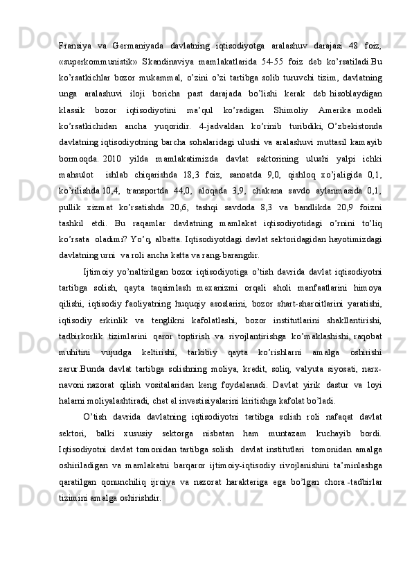 Fransiya     va     Germaniyada     davlatning     iqtisodiyotga    aralashuv     darajasi     48    foiz,
«superkommunistik»   Skandinaviya   mamlakatlarida   54-55   foiz   deb   ko’rsatiladi.Bu
ko’rsatkichlar   bozor   mukammal,   o’zini   o’zi   tartibga   solib   turuvchi   tizim,   davlatning
unga     aralashuvi     iloji     boricha     past     darajada     bo’lishi     kerak     deb   hisoblaydigan
klassik     bozor     iqtisodiyotini     ma’qul     ko’radigan     Shimoliy     Amerika   modeli
ko’rsatkichidan     ancha     yuqoridir.     4-jadvaldan     ko’rinib     turibdiki,   O’zbekistonda
davlatning iqtisodiyotning barcha sohalaridagi ulushi va aralashuvi muttasil kamayib
bormoqda.   2010     yilda     mamlakatimizda     davlat     sektorining     ulushi     yalpi     ichki
mahsulot     ishlab   chiqarishda   18,3   foiz,   sanoatda   9,0,   qishloq   xo’jaligida   0,1,
ko’rilishda 10,4,  transportda   44,0,  aloqada  3,9,  chakana  savdo   aylanmasida   0,1,
pullik   xizmat   ko’rsatishda   20,6,   tashqi   savdoda   8,3   va   bandlikda   20,9   foizni
tashkil     etdi.     Bu     raqamlar     davlatning     mamlakat     iqtisodiyotidagi     o’rnini     to’liq
ko’rsata   oladimi? Yo’q, albatta. Iqtisodiyotdagi davlat sektoridagidan hayotimizdagi
davlatning urni  va roli ancha katta va rang-barangdir.
Ijtimoiy   yo’naltirilgan   bozor   iqtisodiyotiga   o’tish   davrida   davlat   iqtisodiyotni
tartibga   solish,   qayta   taqsimlash   mexanizmi   orqali   aholi   manfaatlarini   himoya
qilishi,   iqtisodiy   faoliyatning   huquqiy   asoslarini,   bozor   shart-sharoitlarini   yaratishi,
iqtisodiy     erkinlik     va     tenglikni     kafolatlashi,     bozor     institutlarini     shakllantirishi,
tadbirkorlik  tizimlarini  qaror  toptirish   va   rivojlantirishga  ko’maklashishi, raqobat
muhitini     vujudga     keltirishi,     tarkibiy     qayta     ko’rishlarni     amalga     oshirishi
zarur.Bunda   davlat   tartibga   solishning   moliya,   kredit,   soliq,   valyuta   siyosati,   narx-
navoni nazorat  qilish  vositalaridan  keng  foydalanadi.  Davlat  yirik  dastur  va  loyi
halarni moliyalashtiradi, chet el investisiyalarini kiritishga kafolat bo’ladi.
O’tish   davrida   davlatning   iqtisodiyotni   tartibga   solish   roli   nafaqat   davlat
sektori,     balki     xususiy     sektorga     nisbatan     ham     muntazam     kuchayib     bordi.
Iqtisodiyotni   davlat   tomonidan   tartibga   solish     davlat   institutlari     tomonidan   amalga
oshiriladigan   va   mamlakatni   barqaror   ijtimoiy-iqtisodiy   rivojlanishini   ta’minlashga
qaratilgan  qonunchiliq  ijroiya  va  nazorat  harakteriga  ega  bo’lgan  chora -tadbirlar
tizimini amalga oshirishdir. 