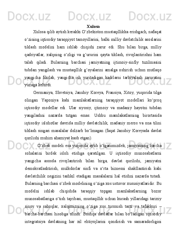 Xulosa
Xulosa qilib aytish kerakki O‘zbekiston mustaqillikka erishgach, nafaqat
o‘zining iqtisodiy taraqqiyot tamoyillarini, balki milliy davlatchilik asoslarini
tiklash   modelini   ham   ishlab   chiqishi   zarur   edi.   Shu   bilan   birga,   milliy
qadriyatlar,   xalqning   o‘zligi   va   g‘ururini   qayta   tiklash,   rivojlantirishni   ham
talab   qiladi.   Bularning   barchasi   jamiyatning   ijtimoiy-sinfiy   tuzilmasini
tubdan   yangilash   va   mustaqillik   g‘oyalarini   amalga   oshirish   uchun   mutlaqo
yangicha   fikrlab,   yangicha   ish   yuritadigan   kadrlarni   tarbiyalash   zaruratini
yuzaga keltirdi.
Germaniya,   Shvetsiya,   Janubiy   Koreya,   Fransiya,   Xitoy,   yuqorida   tilga
olingan   Yaponiya   kabi   mamlakatlarning   taraqqiyot   modellari   ko‘proq
iqtisodiy   modellar   edi.   Ular   siyosiy,   ijtimoiy   va   madaniy   hayotni   tubdan
yangilashni   nazarda   tutgan   emas.   Ushbu   mamlakatlarning   birortasida
iqtisodiy   islohotlar   davrida   milliy   davlatchilik,   madaniy   meros   va   ona   tilini
tiklash   singari   masalalar   dolzarb   bo‘lmagan   (faqat   Janubiy   Koreyada   davlat
qurilishi muhim ahamiyat kasb etgan).
O‘zbek modeli esa yuqorida aytib o‘tganimizdek, jamiyatning barcha
sohalarini   birdek   isloh   etishga   qaratilgan.   U   iqtisodiy   munosabatlarni
yangicha   asosda   rivojlantirish   bilan   birga,   davlat   qurilishi,   jamiyatni
demokratlashtirish,   mulkdorlar   sinfi   va   o‘rta   biznesni   shakllantirish   kabi
davlatchilik   negizini   tashkil   etadigan   masalalarni   hal   etishni   nazarda   tutadi.
Bularning barchasi o‘zbek modelining o‘ziga xos ustuvor xususiyatlaridir. Bu
modelni   ishlab   chiqishda   taraqqiy   topgan   mamlakatlarning   bozor
munosabatlariga   o‘tish   tajribasi,   mustaqillik  uchun  kurash   yillaridagi  tarixiy
sinov   va   saboqlar,   xalqimizning   o‘ziga   xos   turmush   tarzi   va   tafakkuri   –
barcha-barchasi   hisobga   olindi.   Boshqa   davlatlar   bilan   bo’ladigan   iqtisodiy
int е gratsiya   davlatning   har   х il   ehtiyojlarini   qondirish   va   samaradorligini 