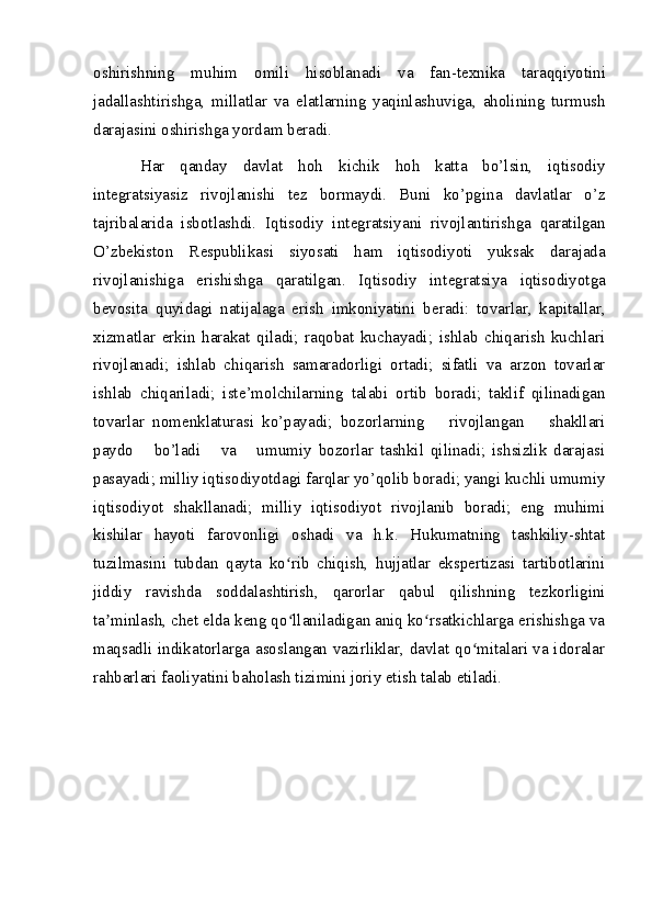 oshirishning   muhim   omili   hisoblanadi   va   fan-t ех nika   taraqqiyotini
jadallashtirishga,   millatlar   va   elatlarning   yaqinlashuviga,   aholining   turmush
darajasini oshirishga yordam b е radi. 
Har   qanday   davlat   hoh   kichik   hoh   katta   bo’lsin,   iqtisodiy
int е gratsiyasiz   rivojlanishi   t е z   bormaydi.   Buni   ko’pgina   davlatlar   o’z
tajribalarida   isbotlashdi.   Iqtisodiy   int е gratsiyani   rivojlantirishga   qaratilgan
O’zb е kiston   R е spublikasi   siyosati   ham   iqtisodiyoti   yuksak   darajada
rivojlanishiga   erishishga   qaratilgan.   Iqtisodiy   int е gratsiya   iqtisodiyotga
b е vosita   quyidagi   natijalaga   erish   imkoniyatini   b е radi:   tovarlar,   kapitallar,
х izmatlar   erkin   harakat   qiladi;   raqobat   kuchayadi;   ishlab   chiqarish   kuchlari
rivojlanadi;   ishlab   chiqarish   samaradorligi   ortadi;   sifatli   va   arzon   tovarlar
ishlab   chiqariladi;   ist е ’molchilarning   talabi   ortib   boradi;   taklif   qilinadigan
tovarlar   nom е nklaturasi   ko’payadi;   bozorlarning       rivojlangan       shakllari
paydo       bo’ladi       va       umumiy   bozorlar   tashkil   qilinadi;   ishsizlik   darajasi
pasayadi; milliy iqtisodiyotdagi farqlar yo’qolib boradi; yangi kuchli umumiy
iqtisodiyot   shakllanadi;   milliy   iqtisodiyot   rivojlanib   boradi;   eng   muhimi
kishilar   hayoti   farovonligi   oshadi   va   h.k.   Hukumatning   tashkiliy-shtat
tuzilmasini   tubdan   qayta   ko rib   chiqish,   hujjatlar   ekspertizasi   tartibotlariniʻ
jiddiy   ravishda   soddalashtirish,   qarorlar   qabul   qilishning   tezkorligini
ta minlash, chet elda keng qo llaniladigan aniq ko rsatkichlarga erishishga va	
ʼ ʻ ʻ
maqsadli indikatorlarga asoslangan vazirliklar, davlat qo mitalari va idoralar	
ʻ
rahbarlari faoliyatini baholash tizimini joriy etish talab etiladi.