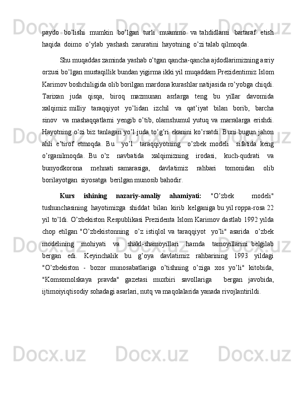 paydo   bo’lishi    mumkin   bo’lgan   turli   muammo   va tahdidlarni   bartaraf   etish
haqida  doimo  o’ylab  yashash  zaruratini  hayotning  o’zi talab qilmoqda.
Shu muqaddas zaminda yashab o’tgan qancha-qancha ajdodlarimizning asriy
orzusi bo’lgan mustaqillik bundan yigirma ikki yil muqaddam Prezidentimiz Islom
Karimov boshchiligida olib borilgan mardona kurashlar natijasida ro’yobga chiqdi.
Tarixan     juda     qisqa,     biroq     mazmunan     asrlarga     teng     bu     yillar     davomida
xalqimiz   milliy     taraqqiyot     yo’lidan     izchil     va     qat’iyat     bilan     borib,     barcha
sinov     va   mashaqqatlarni   yengib   o’tib,   olamshumul   yutuq   va   marralarga   erishdi.
Hayotning o’zi  biz tanlagan yo’l juda to’g’ri ekanini ko’rsatdi. Buni bugun jahon
ahli   e’tirof   etmoqda.   Bu     yo’l     taraqqiyotning     o’zbek   modeli     sifatida   keng
o’rganilmoqda.   Bu   o’z     navbatida     xalqimizning     irodasi,     kuch-qudrati     va
bunyodkorona     mehnati   samarasiga,     davlatimiz     rahbari     tomonidan     olib
borilayotgan  siyosatga  berilgan munosib bahodir.
Kurs   ishining   nazariy-amaliy   ahamiyati:   "O’zbek     modeli"
tushunchasining  hayotimizga  shiddat  bilan  kirib  kelganiga bu yil roppa-rosa 22
yil to’ldi. O’zbekiston Respublikasi  Prezidenta Islom Karimov dastlab 1992 yilda
chop   etilgan   "O’zbekistonning     o’z   istiqlol   va   taraqqiyot     yo’li"   asarida     o’zbek
modelining     mohiyati     va     shakl-shamoyillari     hamda     tamoyillarini   belgilab
bergan     edi.     Keyinchalik     bu     g’oya     davlatimiz     rahbarining     1993     yildagi
"O’zbekiston   -   bozor   munosabatlariga   o’tishning   o’ziga   xos   yo’li"   kitobida,
"Komsomolskaya   pravda"   gazetasi   muxbiri   savollariga     bergan   javobida,
ijtimoiyiqtisodiy sohadagi asarlari, nutq va maqolalarida yanada rivojlantirildi. 