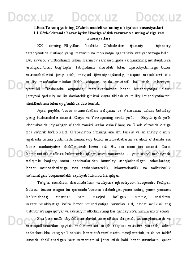 I.Bob.Taraqqiyotning O'zbek modeli va uning o'ziga xos xususiyatlari
1.1 O’zbekistonda bozor iqtisodiyotiga o’tish zarurati va uning o’ziga xos
xususiyatlari
XX     asrning   90-yillari     boshida     O’zbekiston     ijtimoiy     -     iqtisodiy
taraqqiyotida mutlaqo yangi mazmun va mohiyatga ega tarixiy vaziyat yuzaga keldi.
Bu,   avvalo,   Yurtboshimiz  Islom  Karimov   rahnamoligida  xalqimizning   mustaqillikka
erishgani   bilan     bog’liqdir.     Istiqlolimiz     sharofati     bilan     iqtisodiyotimizga     bozor
munosabatlarini   joriy   etish,    mavjud   ijtimoiy-iqdisodiy,   xalqaro   masalalarni   o’z
milliy     manfaatlarimizdan     kelib     chiqqan     holda     mustaqil     hal     etish     imkoniyati
yaratildi.     Boshqacha     aytganda,     mamlakatimizda     bozor     iqtisodiyotiga     o’tish
jarayoni   qadimiy   milliy   davlatchiligimizni   qayta   tiklash   va   milliy   iqtisodiyotimizni
shakllantirish bilan uyg’unlikda olib borildi.
Ayni  paytda,  bozor  munosabatlari  xalqimiz  va  Vatanimiz  uchun  butunlay
yangi   tushunchalar   emasdi.   Osiyo   va   Yevropaning   savdo   yo’li     -     Buyuk   ipak   yo’li
chorrahasida   joylashgan   o’zbek   zamini   asrlar   osha   Sharq   va   G’arb   o’rtasida   o’ziga
xos   ko’prik   bo’lib   keldi.   O’zbekiston   o’zining   ana   shu   tarixiy   va   an’anaviy   o’rnini
egallashi   uchun   yurtimizda   zamonaviy   bozor   munosabatlarini   va   aholi   o’rtasida   esa
bozor     madaniyatini     shakllantirish     lozim     edi.     Bu     esa     oson     ish     emasdi.     Zero,
kommunistik   mafkura  hukmronlik   qilgan  sovet  zamonida     -    yetmish  yil  mobaynida
xalqimiz     haqiqiy     bozor     qadriyatlaridan     butunlay     uzoqlashtirilgan,     odamlardagi
bozor     munosabatlariga     xos     tashabbuskorlik,     izlanuvchanlik     va     tadbirkorlik
so’ndirilgan, boqimandalik kayfiyati hukmronlik qilgan.
To’g’ri,   sosializm   sharoitida   ham   «xufiyona   iqtisodiyot»,   kooperativ   faoliyat,
kolxoz     bozori   singari   bir   qarashda   bozorni   eslatadigan   yarim   ochiq,   yarim   yashirin
ko’rinishdagi     unsurlar     ham     mavjud     bo’lgan.     Ammo,     sosializm
mazmunmohiyatiga   ko’ra  bozor  iqtisodiyotiga   butunlay   zid,  davlat   mulkini   eng
ustuvor o’ringa qo’yar va xususiy mulkchilikning har qanday ko’rinishini inkor etardi.
Shu   bois   mulk   obyektlarini   davlat   tasarrufidan   chiqarish,   xususiylashtirish   va
monopollashuvdan   qaytish   mehanizmlari   orqali   raqobat   muhitini   yaratish,   erkin
tadbirkorlikka   keng   yo’l   ochish,   bozor   infratuzilmasini   rivojlantirish,   talab   va   taklif
asosida   shakllanadigan   narx   mexanizmini   joriy   etish   kabi   bozor   ustunlarini   qaror 