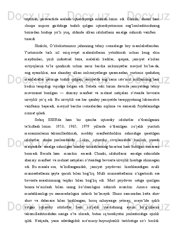 toptirish,   pirovardida   aralash   iqtisodiyotga   erishish   lozim   edi.   Chunki,   shusiz   ham
chuqur     inqiroz     girdobiga     tushib     qolgan     iqtisodiyotimizni     sog’lomlashtirishning
bozordan  boshqa  yo’li  yuq,  oldinda  ulkan  islohotlarni  amalga  oshirish  vazifasi 
turardi.
Shukrki,   O’zbekistonimiz   jahonning   tabiiy   resurslarga   boy   mamlakatlaridan.
Yurtimizda     turli     xil     oziq-ovqat     mahsulotlarini     yetishtirish     uchun     keng     ekin
maydonlari,     yirik     industrial     baza,     malakali     kadrlar,     qisqasi,     jamiyat     a’zolari
extiyojlarini   to’la   qondirish   uchun   zarur   barcha   imkoniyatlar   mavjud   bo’lsa-da,
eng   ayanchlisi,   ana   shunday   ulkan   imkoniyatlarga   qaramasdan,   yurtimiz   qashshoq
mamlakatlar   qatoriga   tushib   qolgan,   jamiyatda   eng   zarur   iste’mol   mollarining   ham
keskin   tanqisligi   vujudga   kelgan   edi.   Sababi   eski   tuzum   davrida   jamiyatdagi   tabiiy
muvozanat  buzilgan  —  shaxsiy  manfaat  va  mehnat  natijalari  o’rtasida  bevosita
uzviylik   yo’q   edi.   Bu   uzviylik   esa   har   qanday   jamiyatda   taraqqiyotning   lokomotivi
vazifasini   bajaradi,   mavjud   barcha   resurslardan   oqilona   va   samarali   foydalanishga
xizmat qiladi.
Sobiq     SSSRda     ham     bir     qancha     iqtisodiy     islohotlar     o’tkazilganini
ta’kidlash   lozim.     1953,     1965,     1979     yillarda     o’tkazilgan     xo’jalik     yuritish
mexanizmlarini   takomillashtirish,     moddiy     manfaatdorlikni     oshirishga     qaratilgan
islohotlar     shular   jumlasidandir.     Lekin,     iqtisodiy     rivojlanishda     burilish     yasash
maqsadida   amalga oshirilgan bunday urinishlarning birortasi ham kutilgan samarani
bermadi.   Berishi   ham     mumkin     emasdi.   Chunki,   islohotlarni     amalga   oshirishda
shaxsiy  manfaat  va mehnat natijalari o’rtasidagi bevosita uzviylik hisobga olinmagan
edi.   Bu   masala   esa,     ta’kidlanganidek,     jamiyat     poydevori     hisoblanadigan     mulk
munosabatlarini qayta  qurish  bilan  bog’liq.  Mulk  munosabatlarini  o’zgartirish  esa
bevosita sosializmning   taqdiri   bilan   bog’liq   edi.   Murt   poydevor   ustiga   qurilgan
binoni   ta’mirlash     bilan     uning     ko’rkamligini     oshirish     mumkin.     Ammo     uning
mustahkamligi-yu   samaradorligini   oshirib   bo’lmaydi.   Shuro   zamonidan   katta   shov
shuv   va   dahmaza   bilan   boshlangan,   biroq   nihoyasiga   yetmay,   orayo’lda   qolib
ketgan     iqtisodiy     islohotlar     ham     xo’jalik     yuritishning     ayrim     bo’g’inlarini
takomillashtirishdan  nariga  o’ta  olmadi,  butun  iq tisodiyotni  jonlantirishga  ojizlik
qildi.  Natijada,  yana  odatdagidek  ma’muriy-buyruqbozlik  tartibotiga  zo’r  berildi.