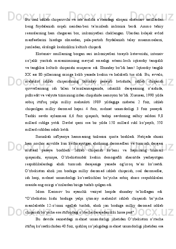 Bu   usul   ishlab   chiqaruvchi   va   iste’molchi   o’rtasidagi   aloqani   ekstensiv   omillardan
keng     foydalanish     orqali   naridan-beri   ta’minlash     imkonini     berdi.    Ammo     tabiiy
resurslarning   ham   chegarasi   bor,   imkoniyatlari   cheklangan.   Ulardan   kelajak   avlod
manfaatlarini     hisobga     olmasdan,     pala-partish     foydalanish     talay     muammoalarni,
jumladan, ekologik keskinlikni keltirib chiqardi.
Ekstensiv   omillarning   borgan   sari   imkoniyatlari   torayib   ketaverishi,   intensiv
xo’jalik  yuritish  mexanizmining  mavjud  emasligi  ertami-kech  iqtisodiy  tanqislik
va   tanglikni   keltirib   chiqarishi   muqarrar   edi.   Shunday   bo’ldi   ham!   Iqtisodiy   tanglik
XX   asr   80-yillarining   oxiriga   kelib   yanada   keskin   va   halokatli   tus   oldi.   Bu,   avvalo,
mahsulot     ishlab     chiqarishning     butunlay     pasayib     ketishida,     ishlab     chiqarish
quvvatlarining     ish     bilan     ta’minlanmaganida,     ishsizlik     darajasining     o’sishida,
pulkredit va valyuta tizimining izdan chiqishida namoyon bo’ldi. Xususan, 1990 yilda
sobiq     ittifoq     yalpi     milliy     mahsuloti     1989     yildagiga     nisbatai     2     foiz,     ishlab
chiqarilgan   milliy   daromad   hajmi   4   foiz,   mehnat   unumdorligi   3   foiz   pasaydi.
Tashki   savdo   aylanmasi   6,6   foiz   qisqarib,   tashqi   savdoning   salbiy   saldosi   9,8
millard  rublga  yetdi.  Davlat  qarzi  esa  bir  yilda  150  millard  rubl  ko’payib,  550
millard rubldan oshib ketdi.
Surunkali  inflyasiya   hammaning   tinkasini  qurita  boshladi.  Natijada   shusiz
ham   nochor   axvolda   kun   kechirayotgan   aholining   daromadlari   va   turmush   darajasi
muttasil     pasaya     boshladi.     Ishlab     chiqarish     ko’lami     va     hajmining     tinimsiz
qisqarishi,     ayniqsa,     O’zbekistondek     keskin     demografik     sharoitda     yashayotgan
respublikalardagi     aholi     turmush     darajasiga     yanada     og’irroq     ta’sir     ko’rsatdi.
O’zbekiston  aholi  jon  boshiga  milliy  daromad  ishlab  chiqarish,  real  daromadlar,
ish  haqi,  mehnat  unumdorligi  ko’rsatkichlari  bo’yicha  sobiq  shuro  respublikalari
orasida eng oxirgi o’rinlardan biriga tushib qolgan edi.
Islom     Karimov     bu     ayanchli     vaziyat     haqida     shunday     ta’kidlagan     edi:
"O’zbekiston     kishi     boshiga     yalpi     ijtimoiy     mahsulot     ishlab     chiqarish     bo’yicha
mamlakatda  12-o’rinni  egallab  turibdi,  aholi  jon  boshiga  milliy  daromad  ishlab
chiqarish bo’yicha esa ittifoqdagi o’rtacha darajadan ikki hissa past".
Bu   davrda   sanoatdagi   mehnat   unumdorligi   jihatidan   O’zbekiston   o’rtacha
ittifoq ko’rsatkichidan 40 foiz, qishloq xo’jaligidagi mehnat unumdorligi jihatidan esa