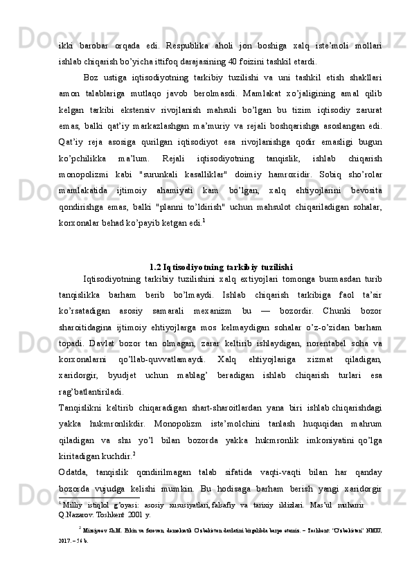 ikki   barobar   orqada   edi.   Respublika   aholi   jon   boshiga   xalq   iste’moli   mollari
ishlab chiqarish bo’yicha ittifoq darajasining 40 foizini tashkil etardi.
Boz   ustiga  iqtisodiyotning  tarkibiy  tuzilishi  va  uni  tashkil   etish  shakllari
amon   talablariga   mutlaqo   javob   berolmasdi.   Mamlakat   xo’jaligining   amal   qilib
kelgan   tarkibi   ekstensiv   rivojlanish   mahsuli   bo’lgan   bu   tizim   iqtisodiy   zarurat
emas,   balki   qat’iy   markazlashgan   ma’muriy   va   rejali   boshqarishga   asoslangan   edi.
Qat’iy   reja   asosiga   qurilgan   iqtisodiyot   esa   rivojlanishga   qodir   emasligi   bugun
ko’pchilikka     ma’lum.     Rejali     iqtisodiyotning     tanqislik,     ishlab     chiqarish
monopolizmi     kabi     "surunkali     kasalliklar"     doimiy     hamroxidir.     Sobiq     sho’rolar
mamlakatida     ijtimoiy     ahamiyati     kam     bo’lgan,     xalq     ehtiyojlarini     bevosita
qondirishga   emas,   balki   "planni   to’ldirish"   uchun   mahsulot   chiqariladigan   sohalar,
korxonalar behad ko’payib ketgan edi. 1
1.2 Iqtisodiyotning tarkibiy tuzilishi
Iqtisodiyotning   tarkibiy   tuzilishini   xalq   extiyojlari   tomonga   burmasdan   turib
tanqislikka     barham     berib     bo’lmaydi.     Ishlab     chiqarish     tarkibiga     faol     ta’sir
ko’rsatadigan     asosiy     samarali     mexanizm     bu     —     bozordir.     Chunki     bozor
sharoitidagina   ijtimoiy   ehtiyojlarga   mos   kelmaydigan   sohalar   o’z-o’zidan   barham
topadi.  Davlat  bozor  tan  olmagan,  zarar  keltirib  ishlaydigan,  norentabel  soha  va
korxonalarni     qo’llab-quvvatlamaydi.     Xalq     ehtiyojlariga     xizmat     qiladigan,
xaridorgir,     byudjet     uchun     mablag’     beradigan     ishlab     chiqarish     turlari     esa
rag’batlantiriladi.
Tanqislikni  keltirib  chiqaradigan  shart-sharoitlardan  yana  biri  ishlab chiqarishdagi
yakka   hukmronlikdir.   Monopolizm   iste’molchini   tanlash   huquqidan   mahrum
qiladigan     va     shu     yo’l     bilan     bozorda     yakka     hukmronlik     imkoniyatini   qo’lga
kiritadigan kuchdir. 2
Odatda,     tanqislik     qondirilmagan     talab     sifatida     vaqti-vaqti     bilan     har     qanday
bozorda   vujudga   kelishi   mumkin.   Bu   hodisaga   barham   berish   yangi   xaridorgir
1
  Milliy   istiqlol   g’oyasi:   asosiy   xususiyatlari, falsafiy   va   tarixiy   ildizlari.   Mas’ul   muharrir 
Q.Nazarov. Toshkent  2001 y.
2
  Mirziyoev   Sh.M.   Erkin   va   farovon,   demokratik   O’zbekiston   davlatini   birgalikda   barpo   etamiz.   –   Toshkent:   “O’zbekiston”   NMIU,
2017. – 56 b. 