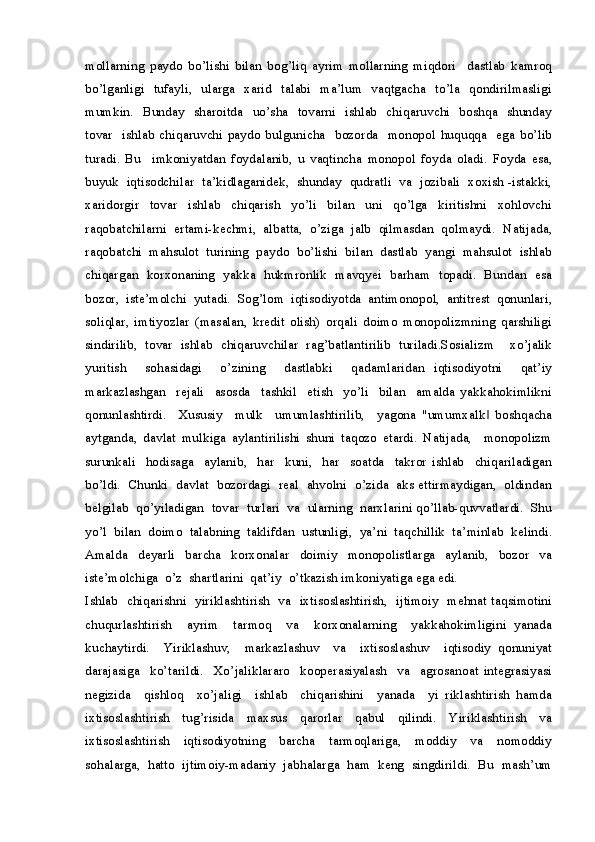 mollarning   paydo   bo’lishi   bilan   bog’liq   ayrim   mollarning   miqdori     dastlab   kamroq
bo’lganligi    tufayli,   ularga   xarid   talabi   ma’lum   vaqtgacha   to’la   qondirilmasligi
mumkin.   Bunday    sharoitda   uo’sha   tovarni   ishlab   chiqaruvchi    boshqa   shunday
tovar     ishlab   chiqaruvchi   paydo  bulgunicha     bozorda     monopol   huquqqa     ega   bo’lib
turadi.   Bu     imkoniyatdan   foydalanib,   u   vaqtincha   monopol   foyda   oladi.   Foyda   esa,
buyuk  iqtisodchilar  ta’kidlaganidek,  shunday  qudratli  va  jozibali  xoxish -istakki,
xaridorgir     tovar     ishlab     chiqarish     yo’li     bilan     uni     qo’lga     kiritishni     xohlovchi
raqobatchilarni   ertami-kechmi,   albatta,   o’ziga   jalb   qilmasdan   qolmaydi.   Natijada,
raqobatchi  mahsulot  turining  paydo  bo’lishi  bilan  dastlab  yangi  mahsulot  ishlab
chiqargan   korxonaning   yakka   hukmronlik   mavqyei   barham   topadi.   Bundan   esa
bozor,   iste’molchi   yutadi.   Sog’lom   iqtisodiyotda   antimonopol,   antitrest   qonunlari,
soliqlar,   imtiyozlar   (masalan,   kredit   olish)   orqali   doimo   monopolizmning   qarshiligi
sindirilib,   tovar   ishlab   chiqaruvchilar   rag’batlantirilib   turiladi.Sosializm     xo’jalik
yuritish     sohasidagi     o’zining     dastlabki     qadamlaridan   iqtisodiyotni     qat’iy
markazlashgan     rejali     asosda     tashkil     etish     yo’li     bilan     amalda   yakkahokimlikni
qonunlashtirdi.     Xususiy     mulk     umumlashtirilib,     yagona   "umumxalk   boshqacha‖
aytganda,   davlat   mulkiga   aylantirilishi   shuni   taqozo   etardi.   Natijada,     monopolizm
surunkali     hodisaga     aylanib,     har     kuni,     har     soatda     takror   ishlab     chiqariladigan
bo’ldi.  Chunki  davlat  bozordagi  real  ahvolni  o’zida  aks ettirmaydigan,  oldindan
belgilab  qo’yiladigan  tovar  turlari  va  ularning  narxlarini qo’llab-quvvatlardi.  Shu
yo’l  bilan  doimo  talabning  taklifdan  ustunligi,  ya’ni  taqchillik  ta’minlab  kelindi.
Amalda     deyarli     barcha     korxonalar     doimiy     monopolistlarga     aylanib,     bozor     va
iste’molchiga  o’z  shartlarini  qat’iy  o’tkazish imkoniyatiga ega edi.
Ishlab   chiqarishni   yiriklashtirish   va   ixtisoslashtirish,   ijtimoiy   mehnat taqsimotini
chuqurlashtirish     ayrim     tarmoq     va     korxonalarning     yakkahokimligini   yanada
kuchaytirdi.     Yiriklashuv,     markazlashuv     va     ixtisoslashuv     iqtisodiy   qonuniyat
darajasiga     ko’tarildi.     Xo’jaliklararo     kooperasiyalash     va     agrosanoat   integrasiyasi
negizida     qishloq     xo’jaligi     ishlab     chiqarishini     yanada     yi   riklashtirish   hamda
ixtisoslashtirish   tug’risida   maxsus   qarorlar   qabul   qilindi.   Yiriklashtirish   va
ixtisoslashtirish     iqtisodiyotning     barcha     tarmoqlariga,     moddiy     va     nomoddiy
sohalarga,  hatto  ijtimoiy-madaniy  jabhalarga  ham  keng  singdirildi.  Bu  mash’um 