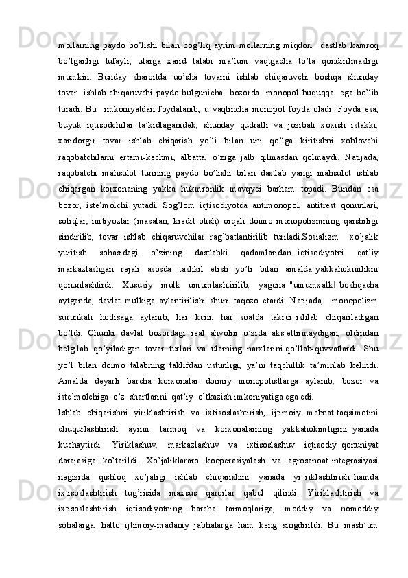 mollarning   paydo   bo’lishi   bilan   bog’liq   ayrim   mollarning   miqdori     dastlab   kamroq
bo’lganligi    tufayli,   ularga   xarid   talabi   ma’lum   vaqtgacha   to’la   qondirilmasligi
mumkin.   Bunday    sharoitda   uo’sha   tovarni   ishlab   chiqaruvchi    boshqa   shunday
tovar     ishlab   chiqaruvchi   paydo  bulgunicha     bozorda     monopol   huquqqa     ega   bo’lib
turadi.   Bu     imkoniyatdan   foydalanib,   u   vaqtincha   monopol   foyda   oladi.   Foyda   esa,
buyuk  iqtisodchilar  ta’kidlaganidek,  shunday  qudratli  va  jozibali  xoxish -istakki,
xaridorgir     tovar     ishlab     chiqarish     yo’li     bilan     uni     qo’lga     kiritishni     xohlovchi
raqobatchilarni   ertami-kechmi,   albatta,   o’ziga   jalb   qilmasdan   qolmaydi.   Natijada,
raqobatchi  mahsulot  turining  paydo  bo’lishi  bilan  dastlab  yangi  mahsulot  ishlab
chiqargan   korxonaning   yakka   hukmronlik   mavqyei   barham   topadi.   Bundan   esa
bozor,   iste’molchi   yutadi.   Sog’lom   iqtisodiyotda   antimonopol,   antitrest   qonunlari,
soliqlar,   imtiyozlar   (masalan,   kredit   olish)   orqali   doimo   monopolizmning   qarshiligi
sindirilib,   tovar   ishlab   chiqaruvchilar   rag’batlantirilib   turiladi.Sosializm     xo’jalik
yuritish     sohasidagi     o’zining     dastlabki     qadamlaridan   iqtisodiyotni     qat’iy
markazlashgan     rejali     asosda     tashkil     etish     yo’li     bilan     amalda   yakkahokimlikni
qonunlashtirdi.     Xususiy     mulk     umumlashtirilib,     yagona   "umumxalk   boshqacha‖
aytganda,   davlat   mulkiga   aylantirilishi   shuni   taqozo   etardi.   Natijada,     monopolizm
surunkali     hodisaga     aylanib,     har     kuni,     har     soatda     takror   ishlab     chiqariladigan
bo’ldi.  Chunki  davlat  bozordagi  real  ahvolni  o’zida  aks ettirmaydigan,  oldindan
belgilab  qo’yiladigan  tovar  turlari  va  ularning  narxlarini qo’llab-quvvatlardi.  Shu
yo’l  bilan  doimo  talabning  taklifdan  ustunligi,  ya’ni  taqchillik  ta’minlab  kelindi.
Amalda     deyarli     barcha     korxonalar     doimiy     monopolistlarga     aylanib,     bozor     va
iste’molchiga  o’z  shartlarini  qat’iy  o’tkazish imkoniyatiga ega edi.
Ishlab   chiqarishni   yiriklashtirish   va   ixtisoslashtirish,   ijtimoiy   mehnat taqsimotini
chuqurlashtirish     ayrim     tarmoq     va     korxonalarning     yakkahokimligini   yanada
kuchaytirdi.     Yiriklashuv,     markazlashuv     va     ixtisoslashuv     iqtisodiy   qonuniyat
darajasiga     ko’tarildi.     Xo’jaliklararo     kooperasiyalash     va     agrosanoat   integrasiyasi
negizida     qishloq     xo’jaligi     ishlab     chiqarishini     yanada     yi   riklashtirish   hamda
ixtisoslashtirish   tug’risida   maxsus   qarorlar   qabul   qilindi.   Yiriklashtirish   va
ixtisoslashtirish     iqtisodiyotning     barcha     tarmoqlariga,     moddiy     va     nomoddiy
sohalarga,  hatto  ijtimoiy-madaniy  jabhalarga  ham  keng  singdirildi.  Bu  mash’um