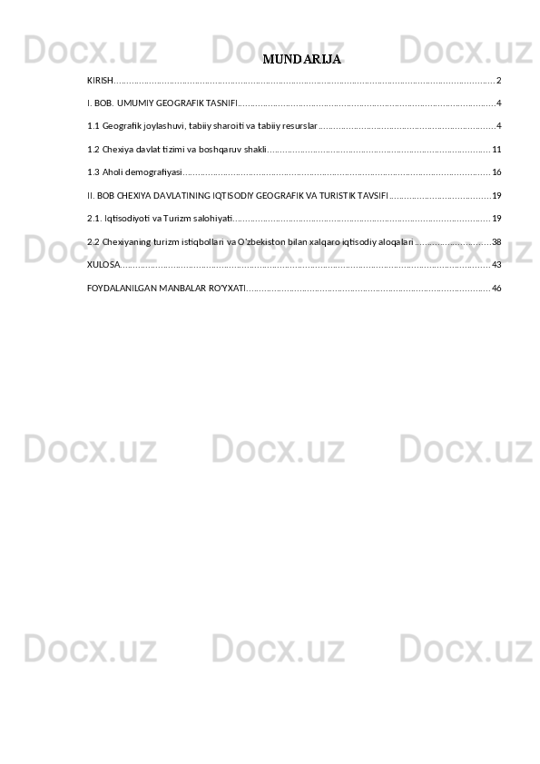 MUNDARIJA
KIRISH ...................................................................................................................................................... 2
I. BOB. UMUMIY GEOGRAFIK TASNIFI ...................................................................................................... 4
1.1 Geografik joylashuvi, tabiiy sharoiti va tabiiy resurslar ...................................................................... 4
1.2 Chexiya davlat tizimi va boshqaruv shakli ........................................................................................ 11
1.3 Aholi demografiyasi ......................................................................................................................... 16
II. BOB CHEXIYA DAVLATINING IQTISODIY GEOGRAFIK VA TURISTIK TAVSIFI ........................................ 19
2.1. Iqtisodiyoti va Turizm salohiyati ..................................................................................................... 19
2.2 Chexiyaning turizm istiqbollari va O'zbekiston bilan xalqaro iqtisodiy aloqalari .............................. 38
XULOSA .................................................................................................................................................. 43
FOYDALANILGAN MANBALAR RO'YXATI ................................................................................................ 46 