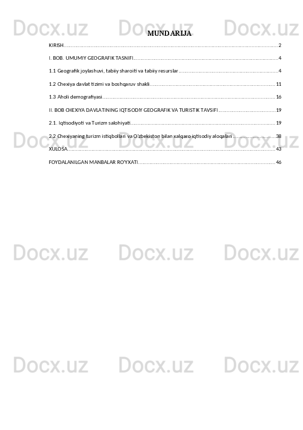 MUNDARIJA
KIRISH ...................................................................................................................................................... 2
I. BOB. UMUMIY GEOGRAFIK TASNIFI ...................................................................................................... 4
1.1 Geografik joylashuvi, tabiiy sharoiti va tabiiy resurslar ...................................................................... 4
1.2 Chexiya davlat tizimi va boshqaruv shakli ........................................................................................ 11
1.3 Aholi demografiyasi ......................................................................................................................... 16
II. BOB CHEXIYA DAVLATINING IQTISODIY GEOGRAFIK VA TURISTIK TAVSIFI ........................................ 19
2.1. Iqtisodiyoti va Turizm salohiyati ..................................................................................................... 19
2.2 Chexiyaning turizm istiqbollari va O'zbekiston bilan xalqaro iqtisodiy aloqalari .............................. 38
XULOSA .................................................................................................................................................. 43
FOYDALANILGAN MANBALAR RO'YXATI ................................................................................................ 46