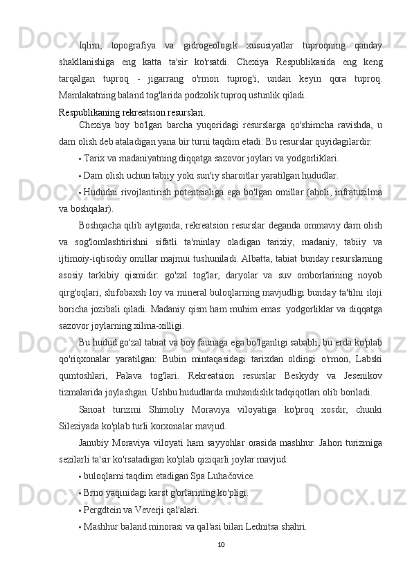 Iqlim,   topografiya   va   gidrogeologik   xususiyatlar   tuproqning   qanday
shakllanishiga   eng   katta   ta'sir   ko'rsatdi.   Chexiya   Respublikasida   eng   keng
tarqalgan   tuproq   -   jigarrang   o'rmon   tuprog'i,   undan   keyin   qora   tuproq.
Mamlakatning baland tog'larida podzolik tuproq ustunlik qiladi.
Respublikaning rekreatsion resurslari .
Chexiya   boy   bo'lgan   barcha   yuqoridagi   resurslarga   qo'shimcha   ravishda,   u
dam olish deb ataladigan yana bir turni taqdim etadi.  Bu resurslar quyidagilardir:
 Tarix va madaniyatning diqqatga sazovor joylari va yodgorliklari.
 Dam olish uchun tabiiy yoki sun'iy sharoitlar yaratilgan hududlar.
 Hududni rivojlantirish potentsialiga ega bo'lgan omillar (aholi, infratuzilma
va boshqalar).
Boshqacha qilib aytganda, rekreatsion resurslar deganda ommaviy dam olish
va   sog'lomlashtirishni   sifatli   ta'minlay   oladigan   tarixiy,   madaniy,   tabiiy   va
ijtimoiy-iqtisodiy omillar majmui tushuniladi. Albatta, tabiat bunday resurslarning
asosiy   tarkibiy   qismidir:   go'zal   tog'lar,   daryolar   va   suv   omborlarining   noyob
qirg'oqlari, shifobaxsh loy va mineral buloqlarning mavjudligi bunday ta'tilni iloji
boricha jozibali qiladi. Madaniy qism ham muhim emas: yodgorliklar va diqqatga
sazovor joylarning xilma-xilligi.
Bu hudud go'zal tabiat va boy faunaga ega bo'lganligi sababli, bu erda ko'plab
qo'riqxonalar   yaratilgan:   Bubin   mintaqasidagi   tarixdan   oldingi   o'rmon,   Labski
qumtoshlari,   Palava   tog'lari.   Rekreatsion   resurslar   Beskydy   va   Jesenikov
tizmalarida joylashgan. Ushbu hududlarda muhandislik tadqiqotlari olib boriladi.
Sanoat   turizmi   Shimoliy   Moraviya   viloyatiga   ko'proq   xosdir,   chunki
Sileziyada ko'plab turli korxonalar mavjud.
Janubiy   Moraviya   viloyati   ham   sayyohlar   orasida   mashhur.   Jahon   turizmiga
sezilarli ta'sir ko'rsatadigan ko'plab qiziqarli joylar mavjud:
 buloqlarni taqdim etadigan Spa Luhačovice.
 Brno yaqinidagi karst g'orlarining ko'pligi.
 Pergdtein va Veverji qal'alari.
 Mashhur baland minorasi va qal'asi bilan Lednitsa shahri.
10