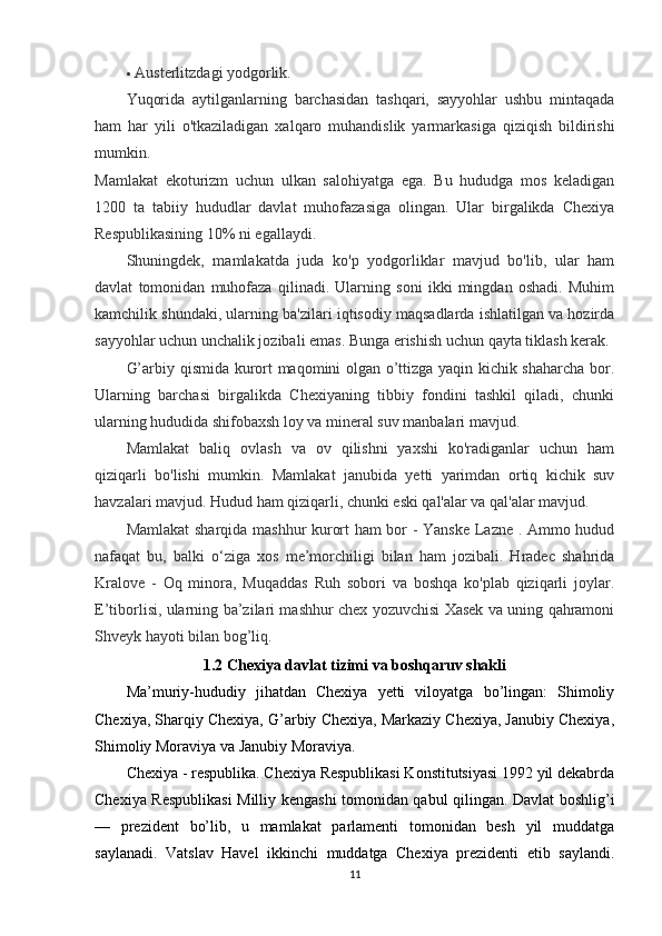 Austerlitzdagi yodgorlik.
Yuqorida   aytilganlarning   barchasidan   tashqari,   sayyohlar   ushbu   mintaqada
ham   har   yili   o'tkaziladigan   xalqaro   muhandislik   yarmarkasiga   qiziqish   bildirishi
mumkin.  
Mamlakat   ekoturizm   uchun   ulkan   salohiyatga   ega.   Bu   hududga   mos   keladigan
1200   ta   tabiiy   hududlar   davlat   muhofazasiga   olingan.   Ular   birgalikda   Chexiya
Respublikasining 10% ni egallaydi.
Shuningdek,   mamlakatda   juda   ko'p   yodgorliklar   mavjud   bo'lib,   ular   ham
davlat   tomonidan   muhofaza   qilinadi.   Ularning   soni   ikki   mingdan   oshadi.   Muhim
kamchilik shundaki, ularning ba'zilari iqtisodiy maqsadlarda ishlatilgan va hozirda
sayyohlar uchun unchalik jozibali emas. Bunga erishish uchun qayta tiklash kerak.
G’arbiy qismida kurort maqomini olgan o’ttizga yaqin kichik shaharcha bor.
Ularning   barchasi   birgalikda   Chexiyaning   tibbiy   fondini   tashkil   qiladi,   chunki
ularning hududida shifobaxsh loy va mineral suv manbalari mavjud.
Mamlakat   baliq   ovlash   va   ov   qilishni   yaxshi   ko'radiganlar   uchun   ham
qiziqarli   bo'lishi   mumkin.   Mamlakat   janubida   yetti   yarimdan   ortiq   kichik   suv
havzalari mavjud. Hudud ham qiziqarli, chunki eski qal'alar va qal'alar mavjud.
Mamlakat  sharqida mashhur kurort ham bor - Yanske Lazne . Ammo hudud
nafaqat   bu,   balki   o‘ziga   xos   me’morchiligi   bilan   ham   jozibali.   Hradec   shahrida
Kralove   -   Oq   minora,   Muqaddas   Ruh   sobori   va   boshqa   ko'plab   qiziqarli   joylar.
E’tiborlisi, ularning ba’zilari mashhur chex yozuvchisi Xasek va uning qahramoni
Shveyk hayoti bilan bog’liq.
1.2 Chexiya davlat tizimi va boshqaruv shakli
Ma’muriy-hududiy   jihatdan   Chexiya   yetti   viloyatga   bo’lingan:   Shimoliy
Chexiya, Sharqiy Chexiya, G’arbiy Chexiya, Markaziy Chexiya, Janubiy Chexiya,
Shimoliy Moraviya va Janubiy Moraviya.
Chexiya - respublika. Chexiya Respublikasi Konstitutsiyasi 1992 yil dekabrda
Chexiya Respublikasi Milliy kengashi tomonidan qabul qilingan. Davlat boshlig’i
—   prezident   bo’lib,   u   mamlakat   parlamenti   tomonidan   besh   yil   muddatga
saylanadi.   Vatslav   Havel   ikkinchi   muddatga   Chexiya   prezidenti   etib   saylandi.
11