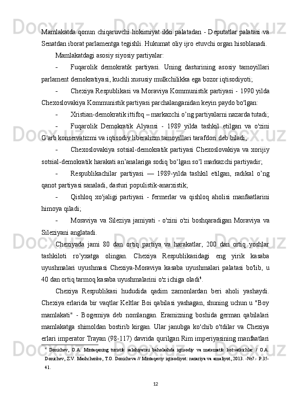 Mamlakatda  qonun  chiqaruvchi  hokimiyat  ikki   palatadan  -  Deputatlar  palatasi   va
Senatdan iborat parlamentga tegishli. Hukumat oliy ijro etuvchi organ hisoblanadi.
Mamlakatdagi asosiy siyosiy partiyalar:
- Fuqarolik   demokratik   partiyasi.   Uning   dasturining   asosiy   tamoyillari
parlament demokratiyasi, kuchli xususiy mulkchilikka ega bozor iqtisodiyoti;
- Chexiya Respublikasi va Moraviya Kommunistik partiyasi -   1990 yilda
Chexoslovakiya Kommunistik partiyasi parchalanganidan keyin paydo bo'lgan:
- Xristian-demokratik ittifoq –  markazchi o’ng partiyalarni nazarda tutadi;
- Fuqarolik   Demokratik   Alyansi   -   1989   yilda   tashkil   etilgan   va   o'zini
G'arb konservatizmi va iqtisodiy liberalizm tamoyillari tarafdori deb biladi;
- Chexoslovakiya  sotsial-demokratik partiyasi   Chexoslovakiya  va xorijiy
sotsial-demokratik harakati an’analariga sodiq bo‘lgan so‘l markazchi partiyadir;
- Respublikachilar   partiyasi   —   1989-yilda   tashkil   etilgan,   radikal   o’ng
qanot partiyasi sanaladi, dasturi populistik-anarxistik;
- Qishloq   xo'jaligi   partiyasi   -   fermerlar   va   qishloq   aholisi   manfaatlarini
himoya qiladi;
- Moraviya  va  Sileziya  jamiyati   -  o'zini   o'zi   boshqaradigan  Moraviya   va
Sileziyani anglatadi.
Chexiyada   jami   80   dan   ortiq   partiya   va   harakatlar,   200   dan   ortiq   yoshlar
tashkiloti   ro’yxatga   olingan.   Chexiya   Respublikasidagi   eng   yirik   kasaba
uyushmalari   uyushmasi   Chexiya-Moraviya   kasaba   uyushmalari   palatasi   bo'lib,   u
40 dan ortiq tarmoq kasaba uyushmalarini o'z ichiga oladi 4
.
Chexiya   Respublikasi   hududida   qadim   zamonlardan   beri   aholi   yashaydi.
Chexiya erlarida bir vaqtlar Keltlar Boi qabilasi yashagan, shuning uchun u "Boy
mamlakati"   -   Bogemiya   deb   nomlangan.   Eramizning   boshida   german   qabilalari
mamlakatga   shimoldan   bostirib   kirgan.   Ular   janubga   ko'chib   o'tdilar   va   Chexiya
erlari imperator Trayan (98-117) davrida qurilgan Rim imperiyasining manfaatlari
4
  Donichev,   O.A.   Mintaqaning   turistik   salohiyatini   baholashda   iqtisodiy   va   matematik   ko'rsatkichlar   /   O.A.
Donichev, Z.V. Mashchenko, T.O. Donicheva // Mintaqaviy iqtisodiyot: nazariya va amaliyot, 2013. -№7.- P.35-
41.
12 