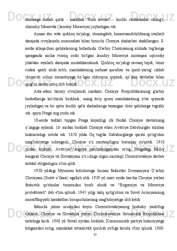 doirasiga   tushib   qoldi   -   mashhur   "Rim   devori"   -   kuchli   istehkomlar   chizig'i,
shimoliy Musovda (Janubiy Moraviya) joylashgan edi.
Aynan   shu   erda   qishloq   xo'jaligi,   shuningdek,   hunarmandchilikning   sezilarli
darajada rivojlanishi munosabati bilan birinchi Chexiya shaharlari shakllangan. 8-
asrda   allaqachon   qabilalarning   birlashishi   G'arbiy   Chexiyaning   alohida   tog'lariga
qaraganda   ancha   tezroq   sodir   bo'lgan   Janubiy   Moraviya   mintaqasi   iqtisodiy
jihatdan   sezilarli   darajada   mustahkamlandi.   Qishloq   xo’jaligi   ravnaq   topdi,   temir
rudasi   qazib   olish   ortib,   mamlakatning   mehnat   qurollari   va   qurol-yarog’   ishlab
chiqarish   uchun   xomashyoga   bo’lgan   ehtiyojini   qopladi,   qo’shni   davlatlar   bilan
qizg’in savdo-sotiq olib borildi.
Asta-sekin   tarixiy   rivojlanish   markazi   Chexiya   Respublikasining   g'arbiy
hududlariga   ko'chirila   boshladi,   uning   ko'p   qismi   mamlakatning   o'rta   qismida
joylashgan va bir qator kuchli qal'a shaharlariga tayangan chex qabilasiga tegishli
edi. qaysi Praga eng yoshi edi.
10-asrda   tashkil   topgan   Praga   knyazligi   ilk   feodal   Chexiya   davlatining
o’zagiga aylandi. 16- asrdan boshlab Chexiya erlari Avstriya Gabsburglar sulolasi
hukmronligi   ostida   edi.   1620   yilda   Oq   tog'da   Gabsburglarga   qarshi   qo'zg'olon
mag'lubiyatga   uchragach,   Chexiya   o'z   mustaqilligini   butunlay   yo'qotdi.   1918
yildan   boshlab,   Avstriya-Vengriya   parchalanganidan   so'ng,   Pragadagi   Milliy
kengash Chexiya va Slovakiyani o'z ichiga olgan mustaqil Chexoslovakiya davlati
tashkil etilganligini e'lon qildi.
1938   yildagi   Myunxen   kelishuviga   binoan   fashistlar   Germaniyasi   G’arbiy
Chexiyani (Sudet o’lkasi) egallab oldi. 1939 yil mart oyida barcha Chexiya yerlari
fashistik   qo'shinlar   tomonidan   bosib   olindi   va   "Bogemiya   va   Moraviya
protektorati" deb e'lon qilindi. 1945 yilgi xalq qo'zg'oloni  va Sovet  Armiyasining
muvaffaqiyatli harakatlari bosqinchilarning mag'lubiyatiga olib keldi.
Ikkinchi   jahon   urushidan   keyin   Chexoslovakiyaning   hududiy   yaxlitligi
tiklandi,   Chexiya   va   Slovakiya   yerlari   Chexoslovakiya   Sotsialistik   Respublikasi
tarkibiga kirdi. 1948 yil fevral oyidan boshlab, Kommunistik partiya hokimiyatga
kelganidan so'ng, mamlakat  sotsialistik  qurilish yo'liga kirishi  e'lon qilindi. 1960-
13 