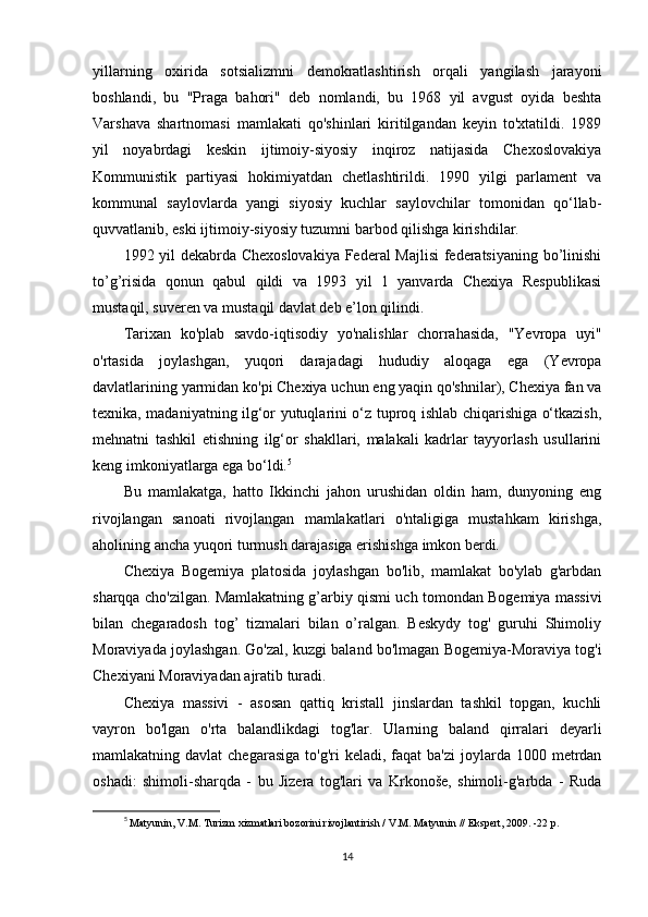 yillarning   oxirida   sotsializmni   demokratlashtirish   orqali   yangilash   jarayoni
boshlandi,   bu   "Praga   bahori"   deb   nomlandi,   bu   1968   yil   avgust   oyida   beshta
Varshava   shartnomasi   mamlakati   qo'shinlari   kiritilgandan   keyin   to'xtatildi.   1989
yil   noyabrdagi   keskin   ijtimoiy-siyosiy   inqiroz   natijasida   Chexoslovakiya
Kommunistik   partiyasi   hokimiyatdan   chetlashtirildi.   1990   yilgi   parlament   va
kommunal   saylovlarda   yangi   siyosiy   kuchlar   saylovchilar   tomonidan   qo‘llab-
quvvatlanib, eski ijtimoiy-siyosiy tuzumni barbod qilishga kirishdilar.
1992 yil dekabrda Chexoslovakiya Federal Majlisi  federatsiyaning bo’linishi
to’g’risida   qonun   qabul   qildi   va   1993   yil   1   yanvarda   Chexiya   Respublikasi
mustaqil, suveren va mustaqil davlat deb e’lon qilindi.
Tarixan   ko'plab   savdo-iqtisodiy   yo'nalishlar   chorrahasida,   "Yevropa   uyi"
o'rtasida   joylashgan,   yuqori   darajadagi   hududiy   aloqaga   ega   (Yevropa
davlatlarining yarmidan ko'pi Chexiya uchun eng yaqin qo'shnilar), Chexiya fan va
texnika, madaniyatning ilg‘or yutuqlarini o‘z tuproq ishlab chiqarishiga o‘tkazish,
mehnatni   tashkil   etishning   ilg‘or   shakllari,   malakali   kadrlar   tayyorlash   usullarini
keng imkoniyatlarga ega bo‘ldi. 5
Bu   mamlakatga,   hatto   Ikkinchi   jahon   urushidan   oldin   ham,   dunyoning   eng
rivojlangan   sanoati   rivojlangan   mamlakatlari   o'ntaligiga   mustahkam   kirishga,
aholining ancha yuqori turmush darajasiga erishishga imkon berdi.
Chexiya   Bogemiya   platosida   joylashgan   bo'lib,   mamlakat   bo'ylab   g'arbdan
sharqqa cho'zilgan. Mamlakatning g’arbiy qismi uch tomondan Bogemiya massivi
bilan   chegaradosh   tog’   tizmalari   bilan   o’ralgan.   Beskydy   tog'   guruhi   Shimoliy
Moraviyada joylashgan. Go'zal, kuzgi baland bo'lmagan Bogemiya-Moraviya tog'i
Chexiyani Moraviyadan ajratib turadi.
Chexiya   massivi   -   asosan   qattiq   kristall   jinslardan   tashkil   topgan,   kuchli
vayron   bo'lgan   o'rta   balandlikdagi   tog'lar.   Ularning   baland   qirralari   deyarli
mamlakatning davlat  chegarasiga  to'g'ri   keladi, faqat   ba'zi   joylarda  1000  metrdan
oshadi:   shimoli-sharqda   -   bu   Jizera   tog'lari   va   Krkonoše,   shimoli-g'arbda   -   Ruda
5
  Matyunin, V.M. Turizm xizmatlari bozorini rivojlantirish / V.M. Matyunin // Ekspert, 2009. -22 p.
14 