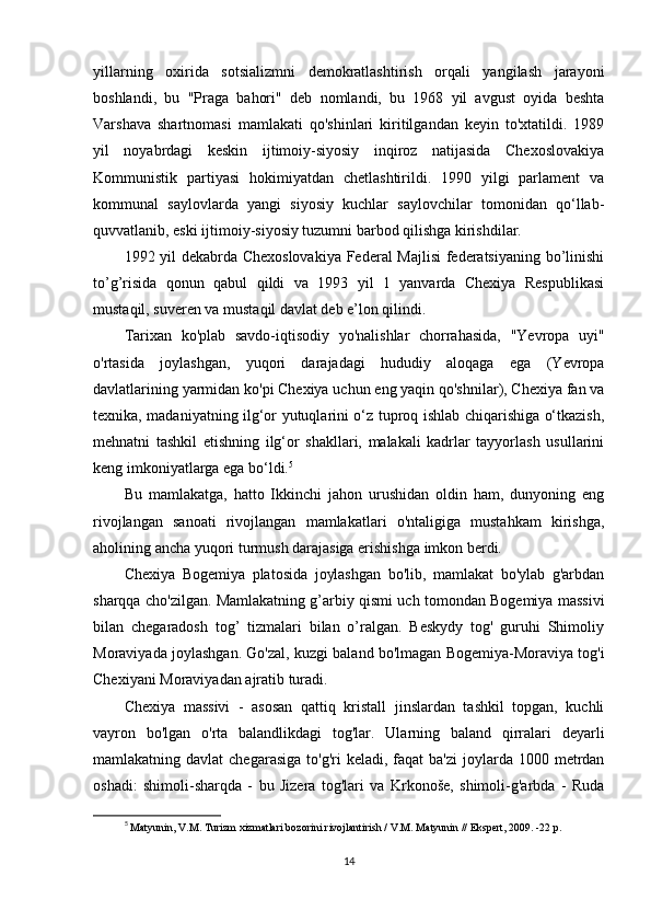 yillarning   oxirida   sotsializmni   demokratlashtirish   orqali   yangilash   jarayoni
boshlandi,   bu   "Praga   bahori"   deb   nomlandi,   bu   1968   yil   avgust   oyida   beshta
Varshava   shartnomasi   mamlakati   qo'shinlari   kiritilgandan   keyin   to'xtatildi.   1989
yil   noyabrdagi   keskin   ijtimoiy-siyosiy   inqiroz   natijasida   Chexoslovakiya
Kommunistik   partiyasi   hokimiyatdan   chetlashtirildi.   1990   yilgi   parlament   va
kommunal   saylovlarda   yangi   siyosiy   kuchlar   saylovchilar   tomonidan   qo‘llab-
quvvatlanib, eski ijtimoiy-siyosiy tuzumni barbod qilishga kirishdilar.
1992 yil dekabrda Chexoslovakiya Federal Majlisi  federatsiyaning bo’linishi
to’g’risida   qonun   qabul   qildi   va   1993   yil   1   yanvarda   Chexiya   Respublikasi
mustaqil, suveren va mustaqil davlat deb e’lon qilindi.
Tarixan   ko'plab   savdo-iqtisodiy   yo'nalishlar   chorrahasida,   "Yevropa   uyi"
o'rtasida   joylashgan,   yuqori   darajadagi   hududiy   aloqaga   ega   (Yevropa
davlatlarining yarmidan ko'pi Chexiya uchun eng yaqin qo'shnilar), Chexiya fan va
texnika, madaniyatning ilg‘or yutuqlarini o‘z tuproq ishlab chiqarishiga o‘tkazish,
mehnatni   tashkil   etishning   ilg‘or   shakllari,   malakali   kadrlar   tayyorlash   usullarini
keng imkoniyatlarga ega bo‘ldi. 5
Bu   mamlakatga,   hatto   Ikkinchi   jahon   urushidan   oldin   ham,   dunyoning   eng
rivojlangan   sanoati   rivojlangan   mamlakatlari   o'ntaligiga   mustahkam   kirishga,
aholining ancha yuqori turmush darajasiga erishishga imkon berdi.
Chexiya   Bogemiya   platosida   joylashgan   bo'lib,   mamlakat   bo'ylab   g'arbdan
sharqqa cho'zilgan. Mamlakatning g’arbiy qismi uch tomondan Bogemiya massivi
bilan   chegaradosh   tog’   tizmalari   bilan   o’ralgan.   Beskydy   tog'   guruhi   Shimoliy
Moraviyada joylashgan. Go'zal, kuzgi baland bo'lmagan Bogemiya-Moraviya tog'i
Chexiyani Moraviyadan ajratib turadi.
Chexiya   massivi   -   asosan   qattiq   kristall   jinslardan   tashkil   topgan,   kuchli
vayron   bo'lgan   o'rta   balandlikdagi   tog'lar.   Ularning   baland   qirralari   deyarli
mamlakatning davlat  chegarasiga  to'g'ri   keladi, faqat   ba'zi   joylarda  1000  metrdan
oshadi:   shimoli-sharqda   -   bu   Jizera   tog'lari   va   Krkonoše,   shimoli-g'arbda   -   Ruda
5
  Matyunin, V.M. Turizm xizmatlari bozorini rivojlantirish / V.M. Matyunin // Ekspert, 2009. -22 p.
14