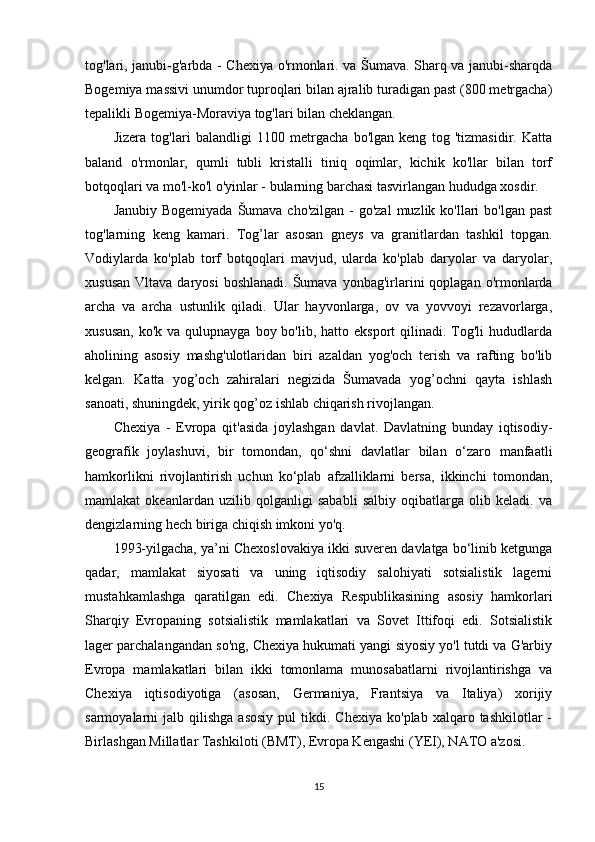 tog'lari, janubi-g'arbda - Chexiya o'rmonlari. va Šumava. Sharq va janubi-sharqda
Bogemiya massivi unumdor tuproqlari bilan ajralib turadigan past (800 metrgacha)
tepalikli Bogemiya-Moraviya tog'lari bilan cheklangan.
Jizera   tog'lari   balandligi   1100   metrgacha   bo'lgan   keng   tog   'tizmasidir.   Katta
baland   o'rmonlar,   qumli   tubli   kristalli   tiniq   oqimlar,   kichik   ko'llar   bilan   torf
botqoqlari va mo'l-ko'l o'yinlar - bularning barchasi tasvirlangan hududga xosdir.
Janubiy Bogemiyada  Šumava cho'zilgan  - go'zal  muzlik ko'llari  bo'lgan past
tog'larning   keng   kamari.   Tog’lar   asosan   gneys   va   granitlardan   tashkil   topgan.
Vodiylarda   ko'plab   torf   botqoqlari   mavjud,   ularda   ko'plab   daryolar   va   daryolar,
xususan  Vltava  daryosi   boshlanadi.  Šumava  yonbag'irlarini   qoplagan  o'rmonlarda
archa   va   archa   ustunlik   qiladi.   Ular   hayvonlarga,   ov   va   yovvoyi   rezavorlarga,
xususan,  ko'k  va  qulupnayga  boy bo'lib,  hatto eksport   qilinadi. Tog'li  hududlarda
aholining   asosiy   mashg'ulotlaridan   biri   azaldan   yog'och   terish   va   rafting   bo'lib
kelgan.   Katta   yog’och   zahiralari   negizida   Šumavada   yog’ochni   qayta   ishlash
sanoati, shuningdek, yirik qog’oz ishlab chiqarish rivojlangan.
Chexiya   -   Evropa   qit'asida   joylashgan   davlat.   Davlatning   bunday   iqtisodiy-
geografik   joylashuvi,   bir   tomondan,   qo‘shni   davlatlar   bilan   o‘zaro   manfaatli
hamkorlikni   rivojlantirish   uchun   ko‘plab   afzalliklarni   bersa,   ikkinchi   tomondan,
mamlakat   okeanlardan   uzilib   qolganligi   sababli   salbiy   oqibatlarga   olib   keladi.   va
dengizlarning hech biriga chiqish imkoni yo'q.
1993-yilgacha, ya’ni Chexoslovakiya ikki suveren davlatga bo‘linib ketgunga
qadar,   mamlakat   siyosati   va   uning   iqtisodiy   salohiyati   sotsialistik   lagerni
mustahkamlashga   qaratilgan   edi.   Chexiya   Respublikasining   asosiy   hamkorlari
Sharqiy   Evropaning   sotsialistik   mamlakatlari   va   Sovet   Ittifoqi   edi.   Sotsialistik
lager parchalangandan so'ng, Chexiya hukumati yangi siyosiy yo'l tutdi va G'arbiy
Evropa   mamlakatlari   bilan   ikki   tomonlama   munosabatlarni   rivojlantirishga   va
Chexiya   iqtisodiyotiga   (asosan,   Germaniya,   Frantsiya   va   Italiya)   xorijiy
sarmoyalarni   jalb  qilishga  asosiy  pul  tikdi.  Chexiya   ko'plab  xalqaro  tashkilotlar   -
Birlashgan Millatlar Tashkiloti (BMT), Evropa Kengashi (YEI), NATO a'zosi.
15