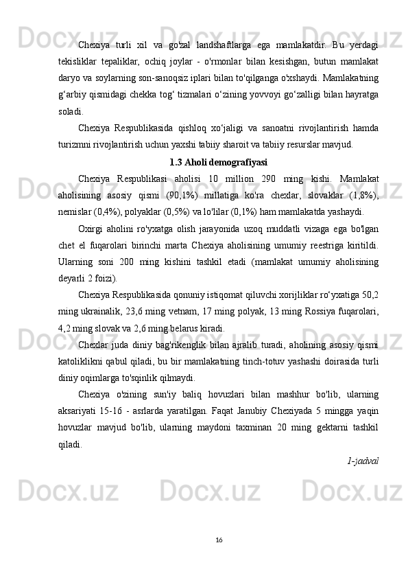Chexiya   turli   xil   va   go'zal   landshaftlarga   ega   mamlakatdir.   Bu   yerdagi
tekisliklar   tepaliklar,   ochiq   joylar   -   o'rmonlar   bilan   kesishgan,   butun   mamlakat
daryo va soylarning son-sanoqsiz iplari bilan to'qilganga o'xshaydi. Mamlakatning
g‘arbiy qismidagi chekka tog‘ tizmalari o‘zining yovvoyi go‘zalligi bilan hayratga
soladi.
Chexiya   Respublikasida   qishloq   xo‘jaligi   va   sanoatni   rivojlantirish   hamda
turizmni rivojlantirish uchun yaxshi tabiiy sharoit va tabiiy resurslar mavjud.
1.3 Aholi demografiyasi
Chexiya   Respublikasi   aholisi   10   million   290   ming   kishi.   Mamlakat
aholisining   asosiy   qismi   (90,1%)   millatiga   ko'ra   chexlar,   slovaklar   (1,8%),
nemislar (0,4%), polyaklar (0,5%) va lo'lilar (0,1%) ham mamlakatda yashaydi.
Oxirgi   aholini   ro'yxatga   olish   jarayonida   uzoq   muddatli   vizaga   ega   bo'lgan
chet   el   fuqarolari   birinchi   marta   Chexiya   aholisining   umumiy   reestriga   kiritildi.
Ularning   soni   200   ming   kishini   tashkil   etadi   (mamlakat   umumiy   aholisining
deyarli 2 foizi).
Chexiya Respublikasida qonuniy istiqomat qiluvchi xorijliklar ro‘yxatiga 50,2
ming ukrainalik, 23,6 ming vetnam, 17 ming polyak, 13 ming Rossiya fuqarolari,
4,2 ming slovak va 2,6 ming belarus kiradi.
Chexlar   juda   diniy   bag'rikenglik   bilan   ajralib   turadi,   aholining   asosiy   qismi
katoliklikni qabul qiladi, bu bir mamlakatning tinch-totuv yashashi  doirasida turli
diniy oqimlarga to'sqinlik qilmaydi.
Chexiya   o'zining   sun'iy   baliq   hovuzlari   bilan   mashhur   bo'lib,   ularning
aksariyati   15-16   -   asrlarda   yaratilgan.   Faqat   Janubiy   Chexiyada   5   mingga   yaqin
hovuzlar   mavjud   bo'lib,   ularning   maydoni   taxminan   20   ming   gektarni   tashkil
qiladi.
1-jadval
16 