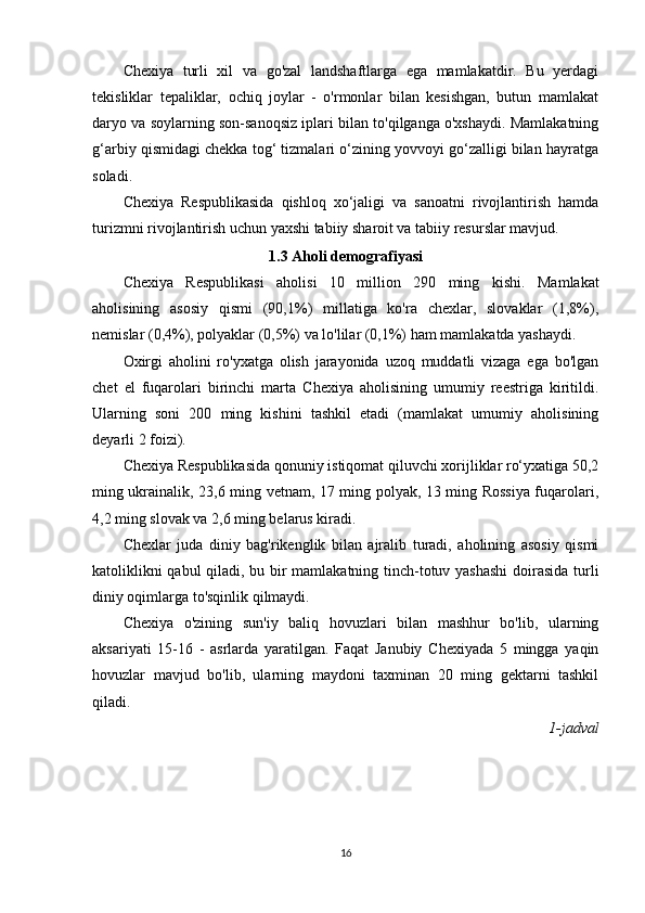 Chexiya   turli   xil   va   go'zal   landshaftlarga   ega   mamlakatdir.   Bu   yerdagi
tekisliklar   tepaliklar,   ochiq   joylar   -   o'rmonlar   bilan   kesishgan,   butun   mamlakat
daryo va soylarning son-sanoqsiz iplari bilan to'qilganga o'xshaydi. Mamlakatning
g‘arbiy qismidagi chekka tog‘ tizmalari o‘zining yovvoyi go‘zalligi bilan hayratga
soladi.
Chexiya   Respublikasida   qishloq   xo‘jaligi   va   sanoatni   rivojlantirish   hamda
turizmni rivojlantirish uchun yaxshi tabiiy sharoit va tabiiy resurslar mavjud.
1.3 Aholi demografiyasi
Chexiya   Respublikasi   aholisi   10   million   290   ming   kishi.   Mamlakat
aholisining   asosiy   qismi   (90,1%)   millatiga   ko'ra   chexlar,   slovaklar   (1,8%),
nemislar (0,4%), polyaklar (0,5%) va lo'lilar (0,1%) ham mamlakatda yashaydi.
Oxirgi   aholini   ro'yxatga   olish   jarayonida   uzoq   muddatli   vizaga   ega   bo'lgan
chet   el   fuqarolari   birinchi   marta   Chexiya   aholisining   umumiy   reestriga   kiritildi.
Ularning   soni   200   ming   kishini   tashkil   etadi   (mamlakat   umumiy   aholisining
deyarli 2 foizi).
Chexiya Respublikasida qonuniy istiqomat qiluvchi xorijliklar ro‘yxatiga 50,2
ming ukrainalik, 23,6 ming vetnam, 17 ming polyak, 13 ming Rossiya fuqarolari,
4,2 ming slovak va 2,6 ming belarus kiradi.
Chexlar   juda   diniy   bag'rikenglik   bilan   ajralib   turadi,   aholining   asosiy   qismi
katoliklikni qabul qiladi, bu bir mamlakatning tinch-totuv yashashi  doirasida turli
diniy oqimlarga to'sqinlik qilmaydi.
Chexiya   o'zining   sun'iy   baliq   hovuzlari   bilan   mashhur   bo'lib,   ularning
aksariyati   15-16   -   asrlarda   yaratilgan.   Faqat   Janubiy   Chexiyada   5   mingga   yaqin
hovuzlar   mavjud   bo'lib,   ularning   maydoni   taxminan   20   ming   gektarni   tashkil
qiladi.
1-jadval
16