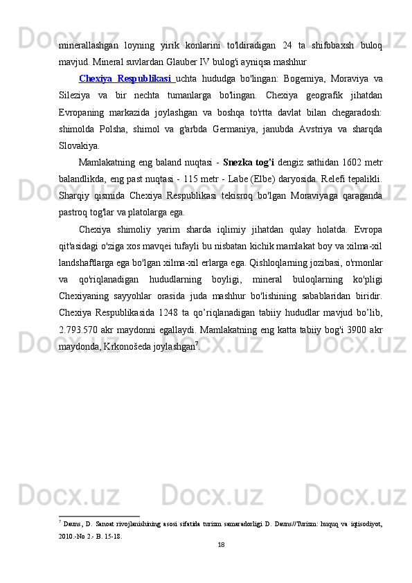 minerallashgan   loyning   yirik   konlarini   to'ldiradigan   24   ta   shifobaxsh   buloq
mavjud. Mineral suvlardan Glauber IV bulog'i ayniqsa mashhur 
Chexiya   Respublikasi   uchta   hududga   bo'lingan:   Bogemiya,   Moraviya   va
Sileziya   va   bir   nechta   tumanlarga   bo'lingan.   Chexiya   geografik   jihatdan
Evropaning   markazida   joylashgan   va   boshqa   to'rtta   davlat   bilan   chegaradosh:
shimolda   Polsha,   shimol   va   g'arbda   Germaniya,   janubda   Avstriya   va   sharqda
Slovakiya.
Mamlakatning eng baland nuqtasi  -   Snezka tog'i   dengiz sathidan 1602 metr
balandlikda, eng past nuqtasi - 115 metr - Labe (Elbe) daryosida. Relefi tepalikli.
Sharqiy   qismida   Chexiya   Respublikasi   tekisroq   bo'lgan   Moraviyaga   qaraganda
pastroq tog'lar va platolarga ega.
Chexiya   shimoliy   yarim   sharda   iqlimiy   jihatdan   qulay   holatda.   Evropa
qit'asidagi o'ziga xos mavqei tufayli bu nisbatan kichik mamlakat boy va xilma-xil
landshaftlarga ega bo'lgan xilma-xil erlarga ega. Qishloqlarning jozibasi, o'rmonlar
va   qo'riqlanadigan   hududlarning   boyligi,   mineral   buloqlarning   ko'pligi
Chexiyaning   sayyohlar   orasida   juda   mashhur   bo'lishining   sabablaridan   biridir.
Chexiya   Respublikasida   1248   ta   qo’riqlanadigan   tabiiy   hududlar   mavjud   bo’lib,
2.793.570 akr  maydonni egallaydi. Mamlakatning eng katta tabiiy bog'i 3900 akr
maydonda, Krkonošeda joylashgan 7
.
7
  Dauns,   D.   Sanoat   rivojlanishining   asosi   sifatida   turizm   samaradorligi   D.   Dauns//Turizm:   huquq   va   iqtisodiyot,
2010.-No 2.- B. 15-18.
18 