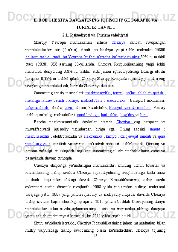 II. BOB CHEXIYA DAVLATINING IQTISODIY GEOGRAFIK VA
TURISTIK TAVSIFI
2.1.  Iqtisodiyoti  va  Turizm salohiyati
Sharqiy   Yevropa   mamlakatlari   ichida   Chexiya   sanoati   rivojlangan
mamlakatlardan   biri   (2-o‘rin).   Aholi   jon   boshiga   yalpi   ichki   mahsulot   26800
dollarni tashkil etadi, bu      Yevropa Ittifoqi o’rtacha ko’rsatkichining      82% ni tashkil
etadi   (2020).   XX   asrning   80-yillarida.   Chexiya   Respublikasining   yalpi   ichki
mahsuloti   dunyoning   0,8%   ni   tashkil   etdi,   jahon   iqtisodiyotidagi   hozirgi   ulushi
barqaror 0,35% ni tashkil qiladi. Chexiya Sharqiy Evropada iqtisodiy jihatdan eng
rivojlangan mamlakat edi, hozirda Sloveniyadan past.
Sanoatning asosiy tarmoqlari:  mashinasozlik  ,  temir  -  po’lat ishlab chiqarish  ,
metallga   ishlov   berish   ,   kimyo   mahsulotlari   ,   elektronika   ,   transport   uskunalari,
to’qimachilik   , shisha,   pivo   , chinni, kulolchilik,   tibbiyot dori-darmonlari   . Asosiy
qishloq xo’jaligi mahsulotlari:  qand lavlagi  ,  kartoshka  ,  bug’doy  va  hop  .
Barcha   postkommunistik   davlatlar   orasida   Chexiya   eng   barqaror   va
muvaffaqiyatli   iqtisodiy   tizimlardan   biriga   ega.   Uning   asosini   sanoat   (
mashinasozlik   , elektrotexnika va   elektronika   ,   kimyo   ,   oziq-ovqat sanoati   va   qora
metallurgiya   ),   qurilish   va   xizmat   ko’rsatish   sohalari   tashkil   etadi.   Qishloq   va
o'rmon   xo'jaligi,   shuningdek,   tog'-kon   sanoatining   ulushi   unchalik   katta   emas   va
pasayishda davom etmoqda.
Chexiya   eksportga   yo'naltirilgan   mamlakatdir,   shuning   uchun   tovarlar   va
xizmatlarning   tashqi   savdosi   Chexiya   iqtisodiyotining   rivojlanishiga   katta   hissa
qo'shadi.   Inqirozdan   oldingi   davrda   Chexiya   Respublikasining   tashqi   savdo
aylanmasi   ancha   dinamik   rivojlanib,   2008   yilda   inqirozdan   oldingi   maksimal
darajaga   yetdi.   2009   yilgi   jahon   iqtisodiy   va   moliyaviy   inqirozi   davrida   Chexiya
tashqi   savdosi   hajmi   chorakga   qisqardi.   2010   yildan   boshlab   Chexiyaning   dunyo
mamlakatlari   bilan   savdo   aylanmasining   o'sishi   va   inqirozdan   oldingi   darajaga
yaqinlashish tendentsiyasi kuzatildi, bu 2011 yilda engib o'tildi.
Shuni   ta ' kidlash   kerakki ,   Chexiya   Respublikasining   jahon   mamlakatlari   bilan
milliy   valyutadagi   tashqi   savdosining   o ' sish   ko ' rsatkichlari   Chexiya   tojining
19 