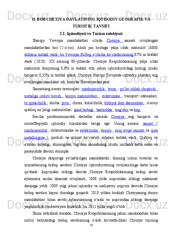 II. BOB CHEXIYA DAVLATINING IQTISODIY GEOGRAFIK VA
TURISTIK TAVSIFI
2.1.  Iqtisodiyoti  va  Turizm salohiyati
Sharqiy   Yevropa   mamlakatlari   ichida   Chexiya   sanoati   rivojlangan
mamlakatlardan   biri   (2-o‘rin).   Aholi   jon   boshiga   yalpi   ichki   mahsulot   26800
dollarni tashkil etadi, bu      Yevropa Ittifoqi o’rtacha ko’rsatkichining      82% ni tashkil
etadi   (2020).   XX   asrning   80-yillarida.   Chexiya   Respublikasining   yalpi   ichki
mahsuloti   dunyoning   0,8%   ni   tashkil   etdi,   jahon   iqtisodiyotidagi   hozirgi   ulushi
barqaror 0,35% ni tashkil qiladi. Chexiya Sharqiy Evropada iqtisodiy jihatdan eng
rivojlangan mamlakat edi, hozirda Sloveniyadan past.
Sanoatning asosiy tarmoqlari:  mashinasozlik  ,  temir  -  po’lat ishlab chiqarish  ,
metallga   ishlov   berish   ,   kimyo   mahsulotlari   ,   elektronika   ,   transport   uskunalari,
to’qimachilik   , shisha,   pivo   , chinni, kulolchilik,   tibbiyot dori-darmonlari   . Asosiy
qishloq xo’jaligi mahsulotlari:  qand lavlagi  ,  kartoshka  ,  bug’doy  va  hop  .
Barcha   postkommunistik   davlatlar   orasida   Chexiya   eng   barqaror   va
muvaffaqiyatli   iqtisodiy   tizimlardan   biriga   ega.   Uning   asosini   sanoat   (
mashinasozlik   , elektrotexnika va   elektronika   ,   kimyo   ,   oziq-ovqat sanoati   va   qora
metallurgiya   ),   qurilish   va   xizmat   ko’rsatish   sohalari   tashkil   etadi.   Qishloq   va
o'rmon   xo'jaligi,   shuningdek,   tog'-kon   sanoatining   ulushi   unchalik   katta   emas   va
pasayishda davom etmoqda.
Chexiya   eksportga   yo'naltirilgan   mamlakatdir,   shuning   uchun   tovarlar   va
xizmatlarning   tashqi   savdosi   Chexiya   iqtisodiyotining   rivojlanishiga   katta   hissa
qo'shadi.   Inqirozdan   oldingi   davrda   Chexiya   Respublikasining   tashqi   savdo
aylanmasi   ancha   dinamik   rivojlanib,   2008   yilda   inqirozdan   oldingi   maksimal
darajaga   yetdi.   2009   yilgi   jahon   iqtisodiy   va   moliyaviy   inqirozi   davrida   Chexiya
tashqi   savdosi   hajmi   chorakga   qisqardi.   2010   yildan   boshlab   Chexiyaning   dunyo
mamlakatlari   bilan   savdo   aylanmasining   o'sishi   va   inqirozdan   oldingi   darajaga
yaqinlashish tendentsiyasi kuzatildi, bu 2011 yilda engib o'tildi.
Shuni   ta ' kidlash   kerakki ,   Chexiya   Respublikasining   jahon   mamlakatlari   bilan
milliy   valyutadagi   tashqi   savdosining   o ' sish   ko ' rsatkichlari   Chexiya   tojining
19