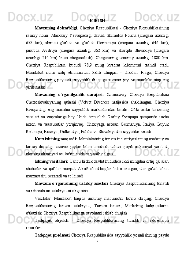 KIRISH
Mavzuning   dolzarbligi.   Chexiya   Respublikasi   -   Chexiya   Respublikasining
rasmiy   nomi.   Markaziy   Yevropadagi   davlat.   Shimolda   Polsha   (chegara   uzunligi
658   km),   shimoli-g’arbda   va   g’arbda   Germaniya   (chegara   uzunligi   646   km),
janubda   Avstriya   (chegara   uzunligi   362   km)   va   sharqda   Slovakiya   (chegara
uzunligi   214   km)   bilan   chegaradosh).   Chegaraning   umumiy   uzunligi   1880   km.
Chexiya   Respublikasi   hududi   78,9   ming   kvadrat   kilometrni   tashkil   etadi.
Mamlakat   nomi   xalq   etnonimidan   kelib   chiqqan   -   chexlar.   Praga,   Chexiya
Respublikasining   poytaxti, sayyohlik  diqqatga  sazovor   joyi  va  mamlakatning eng
yirik shahri. 
Mavzuning   o‘rganilganlik   darajasi:   Zamonaviy   Chexiya   Respublikasi
Chexoslovakiyaning   qulashi   (Velvet   Divorce)   natijasida   shakllangan.   Chexiya
Evropadagi   eng   mashhur   sayyohlik   markazlaridan   biridir.   O'rta   asrlar   tarixining
sanalari   va   voqealariga   boy.   Unda   dam   olish   G'arbiy   Evropaga   qaraganda   ancha
arzon   va   taassurotlar   yorqinroq.   Chexiyaga   asosan   Germaniya,   Italiya,   Buyuk
Britaniya, Rossiya, Gollandiya, Polsha va Slovakiyadan sayyohlar keladi.
Kurs ishining maqsadi:   Mamlakatning turizm industriyasi uning madaniy va
tarixiy   diqqatga   sazovor   joylari   bilan   tanishish   uchun   ajoyib   imkoniyat   yaratadi,
ularning aksariyati asl ko'rinishida saqlanib qolgan. 
Ishning vazifalari:   Ushbu kichik davlat hududida ikki mingdan ortiq qal'alar,
shaharlar  va  qal'alar   mavjud. Atrofi   obod bog'lar   bilan o'ralgan,  ular   go'zal   tabiat
manzarasini bezatadi va to'ldiradi.
Mavzuni   o‘rganishning  uslubiy  asoslari   Chexiya  Respublikasining   turistik
va rekreatsion salohiyatini o'rganish
Vazifalar:   Mamlakat   haqida   umumiy   ma'lumotni   ko'rib   chiqing;   Chexiya
Respublikasining   turizm   salohiyati;   Turizm   turlari;   Marketing   tadqiqotlarini
o'tkazish; Chexiya Respublikasiga sayohatni ishlab chiqish
Tadqiqot   obyekti   -   Chexiya   Respublikasining   turistik   va   rekreatsion
resurslari.
Tadqiqot  predmeti   Chexiya  Respublikasida  sayyohlik   yo'nalishining  paydo
2 