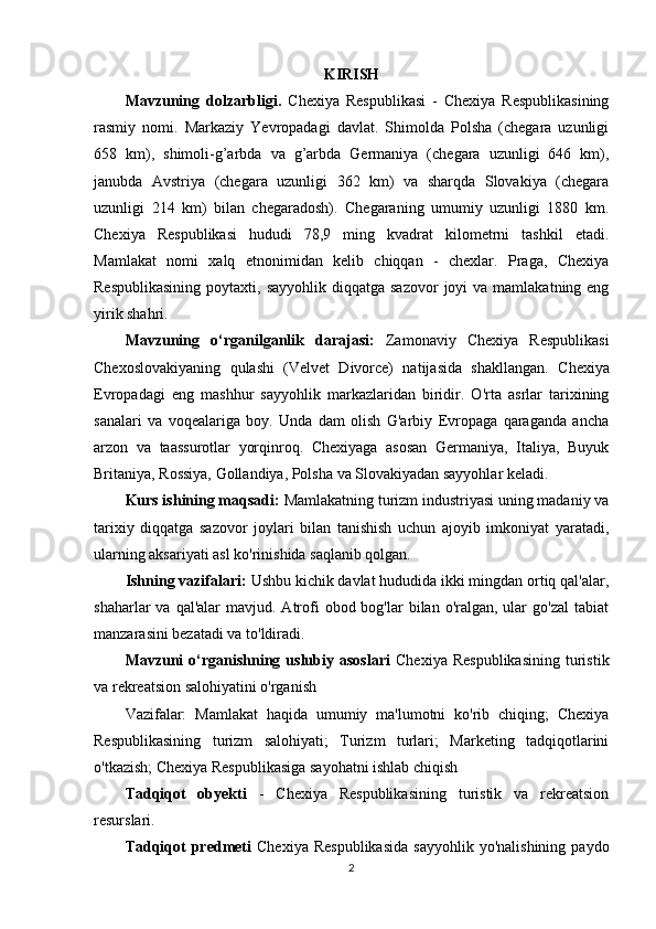 KIRISH
Mavzuning   dolzarbligi.   Chexiya   Respublikasi   -   Chexiya   Respublikasining
rasmiy   nomi.   Markaziy   Yevropadagi   davlat.   Shimolda   Polsha   (chegara   uzunligi
658   km),   shimoli-g’arbda   va   g’arbda   Germaniya   (chegara   uzunligi   646   km),
janubda   Avstriya   (chegara   uzunligi   362   km)   va   sharqda   Slovakiya   (chegara
uzunligi   214   km)   bilan   chegaradosh).   Chegaraning   umumiy   uzunligi   1880   km.
Chexiya   Respublikasi   hududi   78,9   ming   kvadrat   kilometrni   tashkil   etadi.
Mamlakat   nomi   xalq   etnonimidan   kelib   chiqqan   -   chexlar.   Praga,   Chexiya
Respublikasining   poytaxti, sayyohlik  diqqatga  sazovor   joyi  va  mamlakatning eng
yirik shahri. 
Mavzuning   o‘rganilganlik   darajasi:   Zamonaviy   Chexiya   Respublikasi
Chexoslovakiyaning   qulashi   (Velvet   Divorce)   natijasida   shakllangan.   Chexiya
Evropadagi   eng   mashhur   sayyohlik   markazlaridan   biridir.   O'rta   asrlar   tarixining
sanalari   va   voqealariga   boy.   Unda   dam   olish   G'arbiy   Evropaga   qaraganda   ancha
arzon   va   taassurotlar   yorqinroq.   Chexiyaga   asosan   Germaniya,   Italiya,   Buyuk
Britaniya, Rossiya, Gollandiya, Polsha va Slovakiyadan sayyohlar keladi.
Kurs ishining maqsadi:   Mamlakatning turizm industriyasi uning madaniy va
tarixiy   diqqatga   sazovor   joylari   bilan   tanishish   uchun   ajoyib   imkoniyat   yaratadi,
ularning aksariyati asl ko'rinishida saqlanib qolgan. 
Ishning vazifalari:   Ushbu kichik davlat hududida ikki mingdan ortiq qal'alar,
shaharlar  va  qal'alar   mavjud. Atrofi   obod bog'lar   bilan o'ralgan,  ular   go'zal   tabiat
manzarasini bezatadi va to'ldiradi.
Mavzuni   o‘rganishning  uslubiy  asoslari   Chexiya  Respublikasining   turistik
va rekreatsion salohiyatini o'rganish
Vazifalar:   Mamlakat   haqida   umumiy   ma'lumotni   ko'rib   chiqing;   Chexiya
Respublikasining   turizm   salohiyati;   Turizm   turlari;   Marketing   tadqiqotlarini
o'tkazish; Chexiya Respublikasiga sayohatni ishlab chiqish
Tadqiqot   obyekti   -   Chexiya   Respublikasining   turistik   va   rekreatsion
resurslari.
Tadqiqot  predmeti   Chexiya  Respublikasida  sayyohlik   yo'nalishining  paydo
2