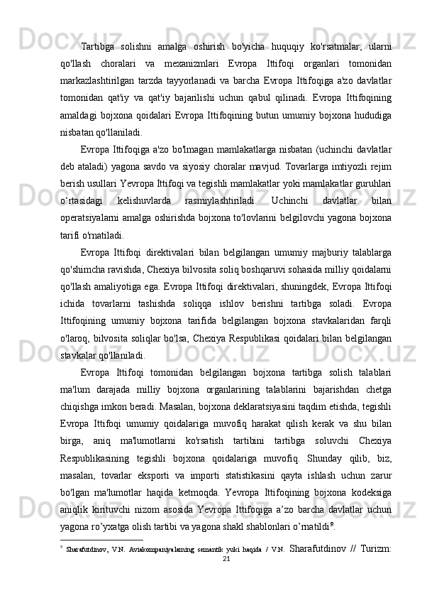Tartibga   solishni   amalga   oshirish   bo'yicha   huquqiy   ko'rsatmalar,   ularni
qo'llash   choralari   va   mexanizmlari   Evropa   Ittifoqi   organlari   tomonidan
markazlashtirilgan   tarzda   tayyorlanadi   va   barcha   Evropa   Ittifoqiga   a'zo   davlatlar
tomonidan   qat'iy   va   qat'iy   bajarilishi   uchun   qabul   qilinadi.   Evropa   Ittifoqining
amaldagi   bojxona   qoidalari   Evropa   Ittifoqining   butun   umumiy   bojxona   hududiga
nisbatan qo'llaniladi.
Evropa   Ittifoqiga   a'zo   bo'lmagan   mamlakatlarga   nisbatan   (uchinchi   davlatlar
deb ataladi) yagona savdo va siyosiy choralar mavjud. Tovarlarga imtiyozli rejim
berish usullari Yevropa Ittifoqi va tegishli mamlakatlar yoki mamlakatlar guruhlari
o‘rtasidagi   kelishuvlarda   rasmiylashtiriladi.   Uchinchi   davlatlar   bilan
operatsiyalarni amalga oshirishda bojxona to'lovlarini belgilovchi yagona bojxona
tarifi o'rnatiladi.
Evropa   Ittifoqi   direktivalari   bilan   belgilangan   umumiy   majburiy   talablarga
qo'shimcha ravishda, Chexiya bilvosita soliq boshqaruvi sohasida milliy qoidalarni
qo'llash amaliyotiga ega. Evropa Ittifoqi direktivalari, shuningdek, Evropa Ittifoqi
ichida   tovarlarni   tashishda   soliqqa   ishlov   berishni   tartibga   soladi.   Evropa
Ittifoqining   umumiy   bojxona   tarifida   belgilangan   bojxona   stavkalaridan   farqli
o'laroq, bilvosita soliqlar bo'lsa, Chexiya Respublikasi  qoidalari bilan belgilangan
stavkalar qo'llaniladi.
Evropa   Ittifoqi   tomonidan   belgilangan   bojxona   tartibga   solish   talablari
ma'lum   darajada   milliy   bojxona   organlarining   talablarini   bajarishdan   chetga
chiqishga imkon beradi. Masalan, bojxona deklaratsiyasini taqdim etishda, tegishli
Evropa   Ittifoqi   umumiy   qoidalariga   muvofiq   harakat   qilish   kerak   va   shu   bilan
birga,   aniq   ma'lumotlarni   ko'rsatish   tartibini   tartibga   soluvchi   Chexiya
Respublikasining   tegishli   bojxona   qoidalariga   muvofiq.   Shunday   qilib,   biz,
masalan,   tovarlar   eksporti   va   importi   statistikasini   qayta   ishlash   uchun   zarur
bo'lgan   ma'lumotlar   haqida   ketmoqda.   Yevropa   Ittifoqining   bojxona   kodeksiga
aniqlik   kirituvchi   nizom   asosida   Yevropa   Ittifoqiga   a’zo   barcha   davlatlar   uchun
yagona ro’yxatga olish tartibi va yagona shakl shablonlari o’rnatildi 9
.
9
  Sharafutdinov,   V.N.   Aviakompaniyalarning   semantik   yuki   haqida   /   V.N.   Sharafutdinov   //   Turizm:
21