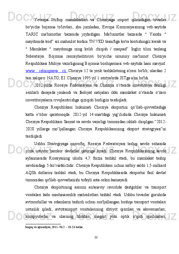 Yevropa   Ittifoqi   mamlakatlari   va   Chexiyaga   import   qilinadigan   tovarlar
bo'yicha   bojxona   to'lovlari,   shu   jumladan,   Evropa   Komissiyasining   veb-saytida
TARIC   ma'lumotlar   bazasida   joylashgan.   Ma'lumotlar   bazasida   "   Yaxshi   "
maydonida kod” siz mahsulot kodini TN VED tasnifiga ko'ra kiritishingiz kerak va
"   Mamlakat   "   maydoniga   ning   kelib   chiqish   /   maqsad”   Ingliz   tilini   tanlang
federatsiya.   Bojxona   rasmiylashtiruvi   bo'yicha   umumiy   ma'lumot   Chexiya
Respublikasi Moliya vazirligining Bojxona boshqarmasi veb-saytida ham mavjud:
www      .      celnisprava      .      cz      .Chexiya  12  ta   yirik  tashkilotning  a'zosi  bo'lib,  ulardan  2
tasi xalqaro: NATO, EI. Chexiya 1995 yil 1 sentyabrda JSTga a'zo bo'ldi.
2012-yilda   Rossiya   Federatsiyasi   va   Chexiya   o‘rtasida   investitsiya   faolligi
sezilarli   darajada   jonlandi   va   faoliyat   natijalari   ikki   mamlakat   o‘rtasida   o‘zaro
investitsiyalarni rivojlantirishga qiziqish borligini tasdiqladi.
Chexiya   Respublikasi   hukumati   Chexiya   eksportini   qo‘llab-quvvatlashga
katta   e’tibor   qaratmoqda.   2012-yil   14-martdagi   yig‘ilishida   Chexiya   hukumati
Chexiya Respublikasi Sanoat va savdo vazirligi tomonidan ishlab chiqilgan “2012-
2020   yillarga   mo‘ljallangan   Chexiya   Respublikasining   eksport   strategiyasi”ni
tasdiqladi.
Ushbu   Strategiyaga   muvofiq,   Rossiya   Federatsiyasi   tashqi   savdo   sohasida
o'nta   ustuvor   hamkor   davlatlar   qatoriga   kiradi.   Chexiya   Respublikasining   savdo
aylanmasida   Rossiyaning   ulushi   4,7   foizni   tashkil   etadi,   bu   mamlakat   tashqi
savdosidagi 5-ko‘rsatkichdir. Chexiya Respublikasi uchun salbiy saldo 1,5 milliard
AQSh   dollarini   tashkil   etadi,   bu   Chexiya   Respublikasida   eksportni   faol   davlat
tomonidan qo'llab-quvvatlanishi tufayli asta-sekin kamayadi.
Chexiya   eksportining   asosini   an'anaviy   ravishda   dastgohlar   va   transport
vositalari   kabi   mashinasozlik   mahsulotlari   tashkil   etadi.   Ushbu   tovarlar   guruhida
avtomobillar va odamlarni tashish uchun mo'ljallangan boshqa transport vositalari
ustunlik   qiladi;   avtotransport   vositalarining   ehtiyot   qismlari   va   aksessuarlari;
kompyuterlar   va   ularning   bloklari,   magnit   yoki   optik   o'qish   qurilmalari,
huquq va iqtisodiyot, 2011.-№  2. - 18-23-betlar.
22 