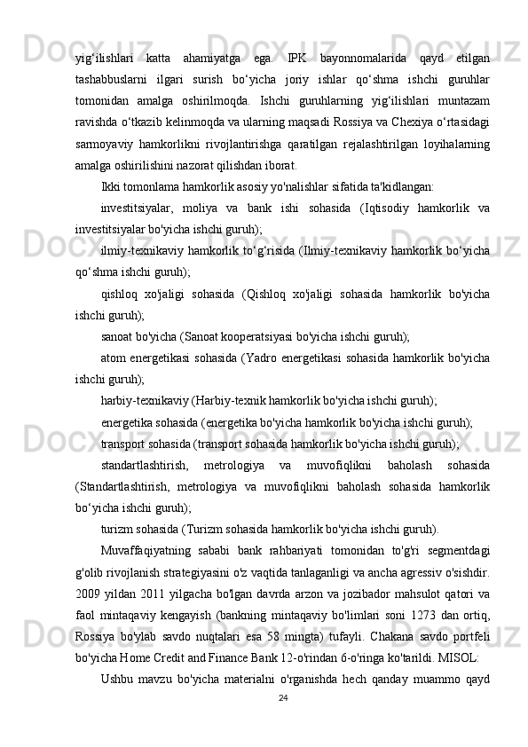 yig‘ilishlari   katta   ahamiyatga   ega.   IPK   bayonnomalarida   qayd   etilgan
tashabbuslarni   ilgari   surish   bo‘yicha   joriy   ishlar   qo‘shma   ishchi   guruhlar
tomonidan   amalga   oshirilmoqda.   Ishchi   guruhlarning   yig‘ilishlari   muntazam
ravishda o‘tkazib kelinmoqda va ularning maqsadi Rossiya va Chexiya o‘rtasidagi
sarmoyaviy   hamkorlikni   rivojlantirishga   qaratilgan   rejalashtirilgan   loyihalarning
amalga oshirilishini nazorat qilishdan iborat.
Ikki tomonlama hamkorlik asosiy yo'nalishlar sifatida ta'kidlangan:
investitsiyalar,   moliya   va   bank   ishi   sohasida   (Iqtisodiy   hamkorlik   va
investitsiyalar bo'yicha ishchi guruh);
ilmiy-texnikaviy  hamkorlik  to‘g‘risida  (Ilmiy-texnikaviy hamkorlik bo‘yicha
qo‘shma ishchi guruh);
qishloq   xo'jaligi   sohasida   (Qishloq   xo'jaligi   sohasida   hamkorlik   bo'yicha
ishchi guruh);
sanoat bo'yicha (Sanoat kooperatsiyasi bo'yicha ishchi guruh);
atom   energetikasi   sohasida   (Yadro   energetikasi   sohasida   hamkorlik   bo'yicha
ishchi guruh);
harbiy-texnikaviy (Harbiy-texnik hamkorlik bo'yicha ishchi guruh);
energetika sohasida (energetika bo'yicha hamkorlik bo'yicha ishchi guruh);
transport sohasida (transport sohasida hamkorlik bo'yicha ishchi guruh);
standartlashtirish,   metrologiya   va   muvofiqlikni   baholash   sohasida
(Standartlashtirish,   metrologiya   va   muvofiqlikni   baholash   sohasida   hamkorlik
bo‘yicha ishchi guruh);
turizm sohasida (Turizm sohasida hamkorlik bo'yicha ishchi guruh).
Muvaffaqiyatning   sababi   bank   rahbariyati   tomonidan   to'g'ri   segmentdagi
g'olib rivojlanish strategiyasini o'z vaqtida tanlaganligi va ancha agressiv o'sishdir.
2009   yildan   2011   yilgacha   bo'lgan   davrda   arzon   va   jozibador   mahsulot   qatori   va
faol   mintaqaviy   kengayish   (bankning   mintaqaviy   bo'limlari   soni   1273   dan   ortiq,
Rossiya   bo'ylab   savdo   nuqtalari   esa   58   mingta)   tufayli.   Chakana   savdo   portfeli
bo'yicha Home Credit and Finance Bank 12-o'rindan 6-o'ringa ko'tarildi. MISOL:
Ushbu   mavzu   bo'yicha   materialni   o'rganishda   hech   qanday   muammo   qayd
24 