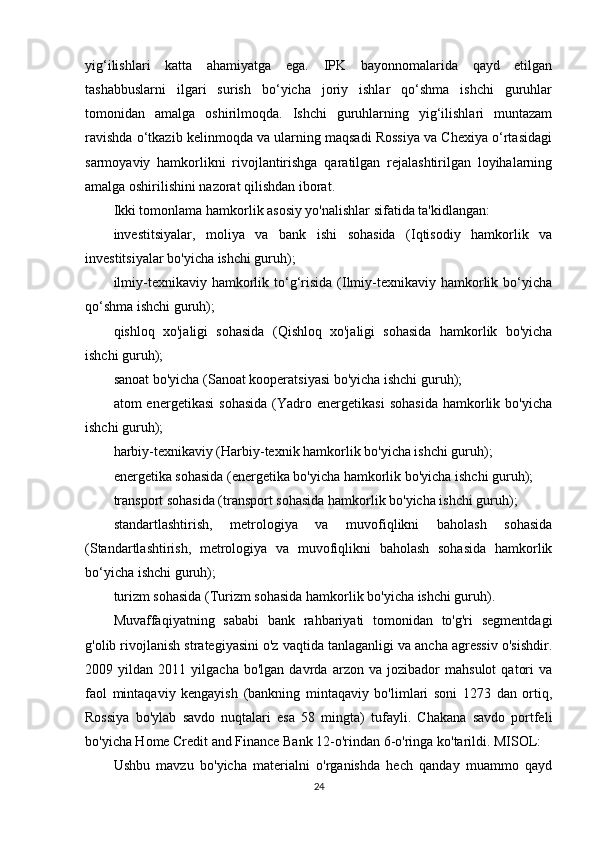 yig‘ilishlari   katta   ahamiyatga   ega.   IPK   bayonnomalarida   qayd   etilgan
tashabbuslarni   ilgari   surish   bo‘yicha   joriy   ishlar   qo‘shma   ishchi   guruhlar
tomonidan   amalga   oshirilmoqda.   Ishchi   guruhlarning   yig‘ilishlari   muntazam
ravishda o‘tkazib kelinmoqda va ularning maqsadi Rossiya va Chexiya o‘rtasidagi
sarmoyaviy   hamkorlikni   rivojlantirishga   qaratilgan   rejalashtirilgan   loyihalarning
amalga oshirilishini nazorat qilishdan iborat.
Ikki tomonlama hamkorlik asosiy yo'nalishlar sifatida ta'kidlangan:
investitsiyalar,   moliya   va   bank   ishi   sohasida   (Iqtisodiy   hamkorlik   va
investitsiyalar bo'yicha ishchi guruh);
ilmiy-texnikaviy  hamkorlik  to‘g‘risida  (Ilmiy-texnikaviy hamkorlik bo‘yicha
qo‘shma ishchi guruh);
qishloq   xo'jaligi   sohasida   (Qishloq   xo'jaligi   sohasida   hamkorlik   bo'yicha
ishchi guruh);
sanoat bo'yicha (Sanoat kooperatsiyasi bo'yicha ishchi guruh);
atom   energetikasi   sohasida   (Yadro   energetikasi   sohasida   hamkorlik   bo'yicha
ishchi guruh);
harbiy-texnikaviy (Harbiy-texnik hamkorlik bo'yicha ishchi guruh);
energetika sohasida (energetika bo'yicha hamkorlik bo'yicha ishchi guruh);
transport sohasida (transport sohasida hamkorlik bo'yicha ishchi guruh);
standartlashtirish,   metrologiya   va   muvofiqlikni   baholash   sohasida
(Standartlashtirish,   metrologiya   va   muvofiqlikni   baholash   sohasida   hamkorlik
bo‘yicha ishchi guruh);
turizm sohasida (Turizm sohasida hamkorlik bo'yicha ishchi guruh).
Muvaffaqiyatning   sababi   bank   rahbariyati   tomonidan   to'g'ri   segmentdagi
g'olib rivojlanish strategiyasini o'z vaqtida tanlaganligi va ancha agressiv o'sishdir.
2009   yildan   2011   yilgacha   bo'lgan   davrda   arzon   va   jozibador   mahsulot   qatori   va
faol   mintaqaviy   kengayish   (bankning   mintaqaviy   bo'limlari   soni   1273   dan   ortiq,
Rossiya   bo'ylab   savdo   nuqtalari   esa   58   mingta)   tufayli.   Chakana   savdo   portfeli
bo'yicha Home Credit and Finance Bank 12-o'rindan 6-o'ringa ko'tarildi. MISOL:
Ushbu   mavzu   bo'yicha   materialni   o'rganishda   hech   qanday   muammo   qayd
24