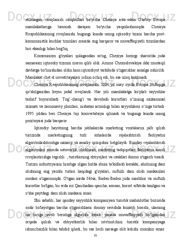 etilmagan,   rivojlanish   istiqbollari   bo'yicha   Chexiya   asta-sekin   G'arbiy   Evropa
mamlakatlariga   turmush   darajasi   bo'yicha   yaqinlashmoqda.   Chexiya
Respublikasining   rivojlanishi   bugungi   kunda   uning   iqtisodiy   tizimi   barcha   post-
kommunistik kuchlar tizimlari orasida eng barqaror va muvaffaqiyatli tizimlardan
biri ekanligi bilan bog'liq.
Kommunizm   g'oyalari   qulagandan   so'ng,   Chexiya   hozirgi   sharoitda   juda
samarasiz iqtisodiy tizimni meros qilib oldi. Ammo Chexoslovakiya ikki mustaqil
davlatga bo'linishidan oldin ham iqtisodiyot tarkibida o'zgarishlar amalga oshirildi.
Mamlakat chet el investitsiyalari uchun ochiq edi, bu esa uzoq kutilmadi.
Chexiya   Respublikasining   rivojlanishi   2004   yil   may   oyida   Evropa   Ittifoqiga
qo'shilganidan   keyin   jadal   rivojlandi.   Har   yili   mamlakatga   ko'plab   sayyohlar
tashrif   buyurishadi.   Tog‘-chang‘i   va   davolash   kurortlari   o‘zining   mukammal
xizmati va zamonaviy jihozlari, nisbatan arzonligi bilan sayyohlarni o‘ziga tortadi.
1995   yildan   beri   Chexiya   toji   konvertatsiya   qilinadi   va   bugungi   kunda   uning
pozitsiyasi juda barqaror.
Iqtisodiy   hayotning   barcha   jabhalarida   marketing   vositalarini   jalb   qilish
turizmda   marketingning   turli   sohalarida   rejalashtirish   faoliyatini
algoritmlashtirishga nazariy va amaliy qiziqishni belgilaydi. Bunday rejalashtirish
algoritmlari orasida ustuvorlik, shubhasiz, marketing tadqiqotlari faoliyatini asosli
rivojlantirishga tegishli. , turistlarning ehtiyojlari va istaklari doimo o'zgarib turadi.
Turizm industriyasini hisobga olgan holda shuni ta'kidlash kerakki, aholining dam
olishning   eng   yaxshi   turlari   haqidagi   g'oyalari,   nufuzli   dam   olish   maskanlari
modasi   o'zgarmoqda.   O'tgan   asrda   Nitsa,   Baden-Baden   juda   mashhur   va   nufuzli
kurortlar bo'lgan, bu erda siz Qanchadan-qancha, asosan, kurort sifatida tanilgan va
o'sha paytdagi dam olish maskani emas.
Shu sababli, har qanday sayyohlik kompaniyasi turistik mahsulotlar bozorida
sodir   bo'layotgan   barcha   o'zgarishlarni   doimiy   ravishda   kuzatib   borishi,   ularning
har   biriga   javob   berishga   ulgurishi   kerak:   yanada   muvaffaqiyatli   bo'lganidan
orqada   qolish   va   ehtiyotkorlik   bilan   iste'molchini   turistik   kompaniyaga
ishonchsizlik   bilan   tahdid   qiladi,   bu   esa   hech   narsaga   olib   kelishi   mumkin   emas.
25 